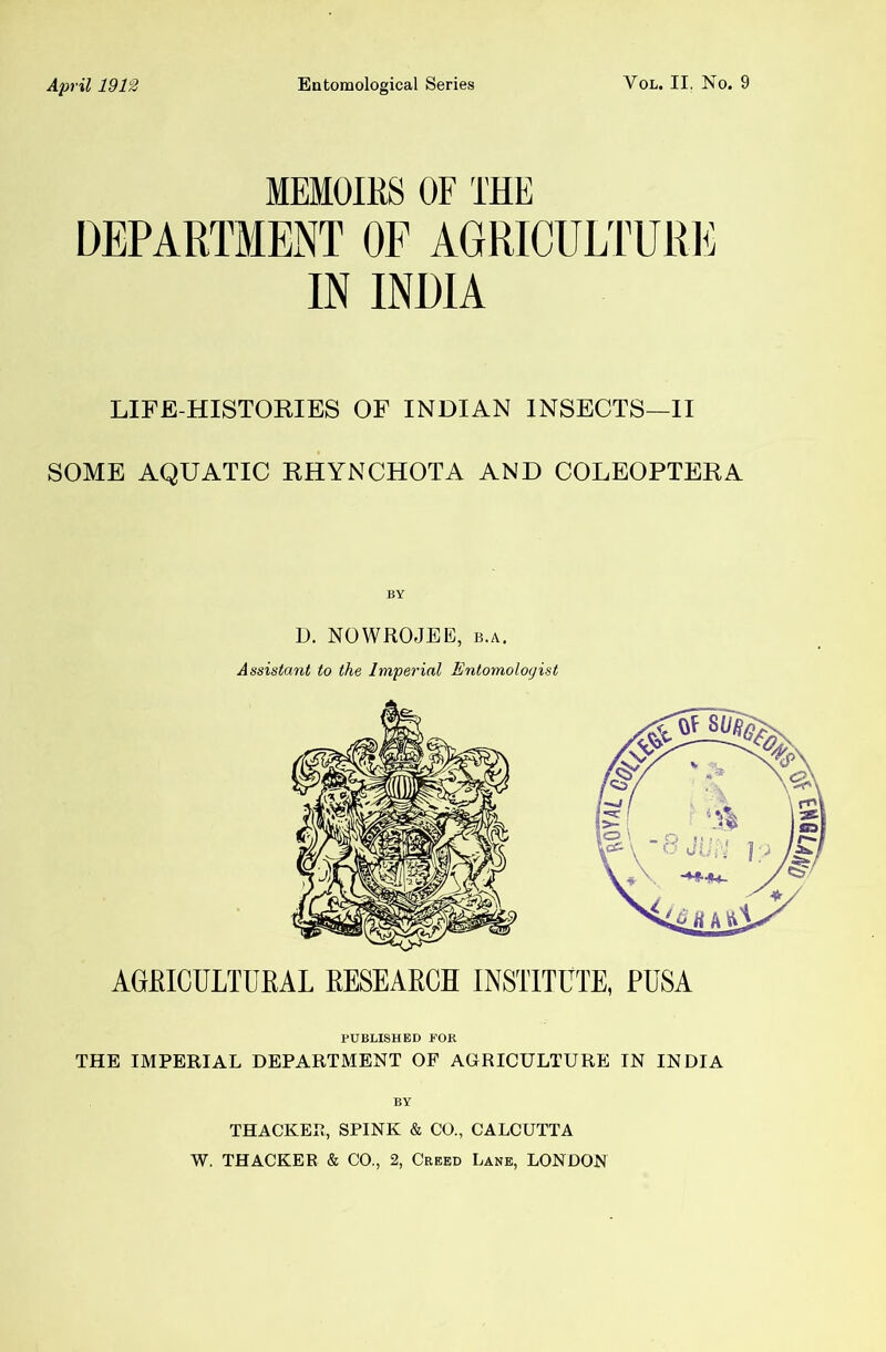 MEMOIRS OF THE DEPARTMENT OF AGRICULTURl^ IN INDIA LIFE-HISTORIES OF INDIAN INSECTS—II SOME AQUATIC RHYNCHOTA AND COLEOPTERA D. NOWRO.JEE, B.A. Assistant to the Imperial Entomologist AGftlOULTDEAL EESEAECH INSTITUTE, PUSA PUBLISHED FOR THE IMPERIAL DEPARTMENT OF AGRICULTURE IN INDIA BY THACKER, SPINK & CO., CALCUTTA W. THACKER & CO., 2, Creed Lane, LONDON