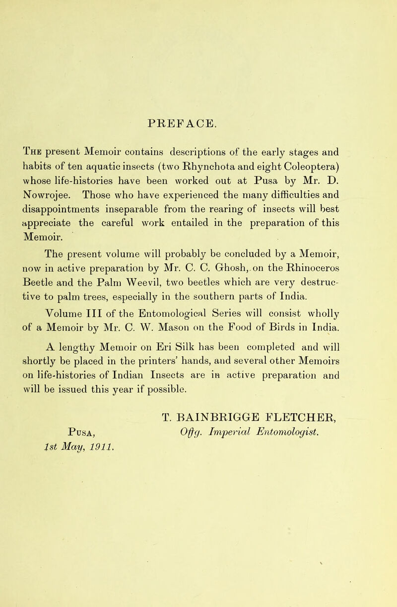 PREFACE. The present Memoir contains descriptions of the early stages and habits of ten aquatic insects (two Rhynchota and eight Coleoptera) whose life-histories have been worked out at Pusa by Mr. D. Nowrojee, Those who have experienced the many difficulties and disappointments inseparable from the rearing of insects will best appreciate the careful work entailed in the preparation of this Memoir. The present volume will probably be concluded by a Memoir, now in active preparation by Mr. C. C. Ghosh, on the Rhinoceros Beetle and the Palm Weevil, two beetles which are very destruc- tive to palm trees, especially in the southern parts of India. Volume III of the Entomological Series will consist wholly of a Memoir by Mr. C. W. Mason on the Food of Birds in India. A lengthy Memoir on Eri Silk has been completed and will shortly be placed in the printers’ hands, and several other Memoirs on life-histories of Indian Insects are in active preparation and will be issued this year if possible. T. BAINBRIGGE FLETCHER, Pusa, I'mperial Entomologist. 1st May, 1911.