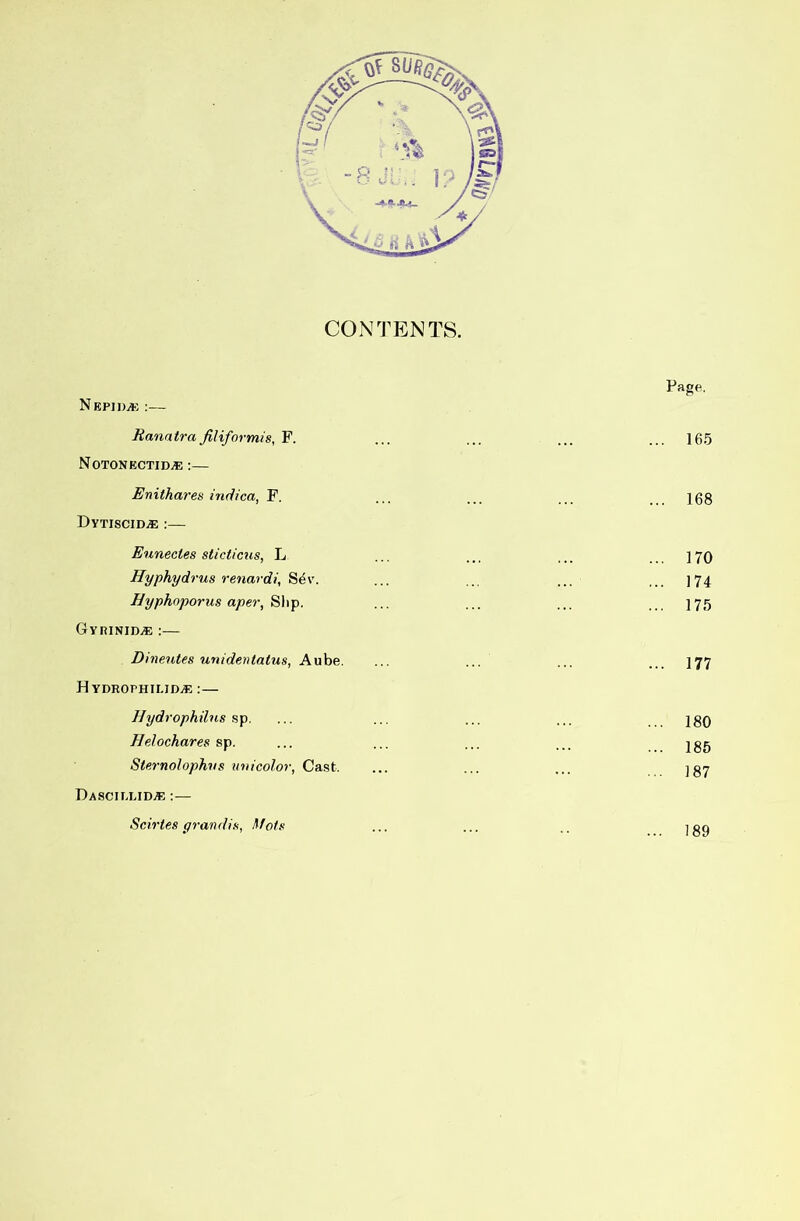 CONTENTS. NepidjJ': :— Hanatra Jiliformis, F. N0TONECTID.E;— Enithares indica, F. DyxisciDiE :— Eunectes sticticiis, L Hyphydrus renardi, Sev. Byphnporus aper, Slip. Gyrinid.® :— Dineutes unidentatus, Aube. HYDROPHILIDiE : — Hydrophilns sp, Helochares sp. Sternolophvs tniicolor, Cast. Dascieud.® ;— Scirtes yrandia, Mots Page. 165 168 170 174 175 177 180 185 187 189