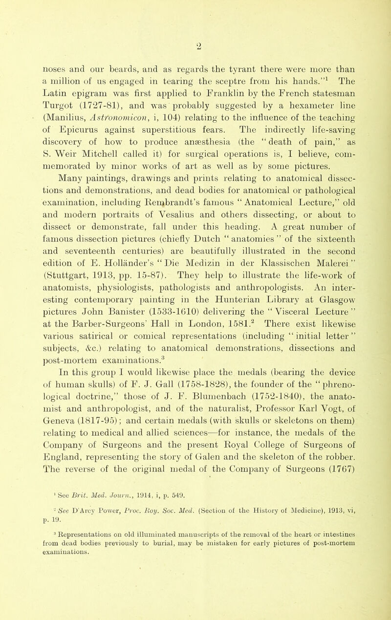 ‘2 noses and our beards, and as regards the tyrant there were more than a million of us engaged in tearing the sceptre from his hands.The Latin epigram was first applied to Franklin by the French statesman Turgot (1727-81), and was probably suggested by a hexameter line (Manilius, Astronoviicon, i, 104) relating to the influence of the teaching of Epicurus against superstitious fears. The indirectly life-saving discovery of how to produce anaesthesia (the “ death of pain,” as S. Weir Mitchell called it) for surgical operations is, I believe, com- memorated by minor works of art as well as by some pictures. Many paintings, drawings and prints relating to anatomical dissec- tions and demonstrations, and dead bodies for anatomical or pathological examination, including Eembrandt’s famous “ Anatomical Lecture,” old and modern portraits of Vesalius and others dissecting, or about to dissect or demonstrate, fall under this heading. A great number of famous dissection pictures (chiefly Dutch “ anatomies ” of the sixteenth and seventeenth centuries) are heautifully illustrated in the second edition of E. Hollander’s “ Die Medizin in der Klassischen Malerei ” (Stuttgart, 1913, pp. 15-87). They help to illustrate the life-work of anatomists, physiologists, pathologists and anthropologists. An inter- esting contemporary painting in the Hunterian Library at Glasgow pictures John Banister (1533-1610) delivering the “ Visceral Lecture” at the Barber-Surgeons’ Hall m London, 1581.^ There exist likewise various satirical or comical representations (including ” initial letter” subjects, Ac.) relating to anatomical demonstrations, dissections and post-mortem examinations.® In this group 1 would likewise place the medals (bearing the device of human skulls) of F. J. Gall (1758-1828), the founder of the “phreno- logical doctrine,” those of J. F. Blumenbach (1752-1840), the anato- mist and anthropologist, and of the naturalist. Professor Karl Vogt, of Geneva (1817-95); and certain medals (with skulls or skeletons on them) relating to medical and allied sciences—for instance, the medals of the Company of Surgeons and the present Royal College of Surgeons of England, representing the story of Galen and the skeleton of the robber. The reverse of the original medal of the Company of Surgeons (1767) ' See Brit. Med. -Journ., 1914, i, p. 549. - tiae D'Arcy Power, Broc. Boy. Soc. Med. (Section of the History of l\Iediciiie), 1913, vi, p. 19. ^ Representations on old illuminated manuscripts of the removal of the heart or intestines from dead bodies previously to burial, may be mistaken for early pictures of post-mortem examinations.