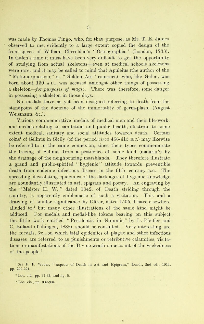 was made by Thomas Pingo, who, for that purpose, as Mr. T. E. James observed to me, evidently to a large extent copied the design of the frontispiece of William Cheselden’s “ Osteographia ” (London, 1733). In Galen’s time it must have been very difficult to get the opportunity of studying from actual skeletons—even at medical schools skeletons were rare, and it may be called to mind that Apuleius (the author of the “ Metamorphoseon,” or “Golden Ass” romance), who, like Galen, was born about 130 a.d., was accused amongst other things of possessing a skeleton—for purposes of magic. There was, therefore, some danger in possessing a skeleton in those days. No medals have as yet been designed referring to death from the standpoint of the doctrine of the immortality of germ-plasm (August Weismann, &c.). Various commemorative medals of medical men and their life-work, and medals relating to sanitation and public health, illustrate to some extent medical, sanitary and social attitudes towards death. Certain coins^ of Selinus in Sicily (of the period circa 466-415 B.c.) may likewise be referred to in the same connexion, since their types commemorate the freeing of Selinus from a pestilence of some kind (malaria ?) by the drainage of the neighbouring marshlands. They therefore illustrate a grand and public-spirited “hygienic” attitude towards preventible death from endemic infectious disease in the fifth century B.c. The spreading devastating epidemics of the dark ages of hygienic knowledge are abundantly illustrated in art, epigram and poetry. An engraving by the “ Meister H. W.,” dated 1842, of Death striding through the country, is apparently emblematic of such a visitation. This and a drawing of similar significance by Durer, dated 1505, I have elsewhere alluded to,^ but many other illustrations of the same kind might be adduced. Eor medals and medal-like tokens bearing on this subject the little work entitled “ Pestilentia in Nummis,” by L. Pfeiffer and C. Euland (Tubingen, 1882), should be consulted. Very interesting are the medals, &c., on which fatal epidemics of plague and other infectious diseases are referred to as punishments or retributive calamities, visita- tions or manifestations of the Divine wrath on account of the wickedness of the people.^ ' See F. P. Weber, “ Aspects of Death ia Art and Epigram,” Load., ‘2ad od., 1914, pp. 222-224. - Loc. cit., pp. 31-33, aad fig. 5. ■' Loc. cit., pp. 302-304.
