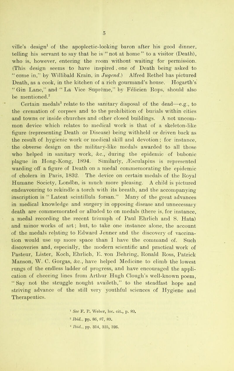 ville’s design^ of the apoplectic-looking baron after his good dinner, telling his servant to say that he is “not at home’’ to a visitor (Death), who is, however, entering the room without waiting for permission. (This design seems to have inspired. one of Death being asked to “come in,’’ by Willibald Krain, in Jugend.) Alfred Rethel has pictured Death, as a cook, in the kitchen of a rich gourmand’s house. Hogarth’s “Gin Lane,’’ and “La Vice Supreme,’’ by Felicien Rops, should also be mentioned.^ Certain medals® relate to the sanitary disposal of the dead—e.g., to the cremation of corpses and to the prohibition of burials within cities and towns or inside churches and other closed buildings. A not uncom- mon device which relates to medical work is that of a skeleton-like figure (representing Death or Disease) being withheld or driven back as the result of hygienic work or medical skill and devotion; for instance, the obverse design on the military-like medals awarded to all those who helped in sanitary work, &c., during the epidemic of bubonic plague in Hong-Kong, 1894. Similarly, Hlsculapius is represented warding off a figure of Death on a medal commemorating the epidemic of cholera in Paris, 1832. The device on certain medals of the Royal Humane Society, London, is much more pleasing. A child is pictured endeavouring to rekindle a torch with its breath, and the accompanying inscription is “ Lateat scintillula forsan.’’ Many of the great advances in medical knowledge and surgery in opposing disease and unnecessary death are commenrorated or alluded to on medals (there is, for instance, a medal recording the recent triumph of Paul Ehrlich and S. Hata) and minor works of art; but, to take one instance alone, the account of the medals relating to Edward Jenner and the discovery of vaccina- tion would use up more space than I have the command of. Such discoveries and, especially, the modern scientific and practical work of Pasteur, Lister, Koch, Ehrlich, E. von Behring, Ronald Ross, Patrick Manson, W. C. Gorgas, &c., have helped Medicine to climb the lowest rungs of the endless ladder of progress, and have encouraged the appli- cation of cheering lines from Arthirr Hugh Clough’s well-known poem, “ Say not the struggle nought availeth,’’ to the steadfast hope and striving advance of the still very youthful sciences of Hygiene and Therapeutics. ‘ Sec F, P. Weber, loc. cit., p. 89. - Ibid., pp. 86, 87, 89. ■' Ibid., pp. 314, 325, 326.