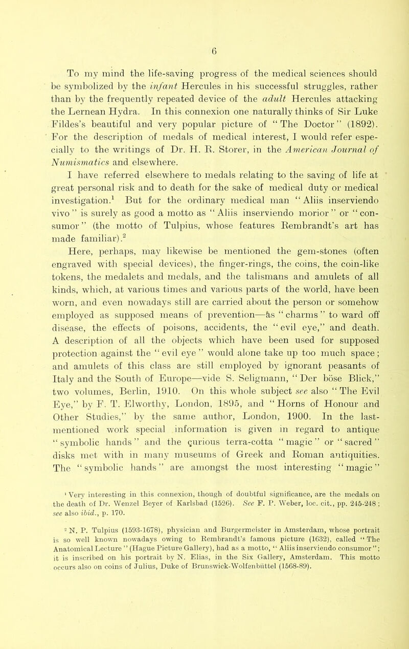 To my mind the life-saving progress of the medical sciences should be symbolized by the infant Hercules in his successful struggles, rather than by the frequently repeated device of the adult Hercules attacking the Lernean Hydra. In this connexion one naturally thinks of Sir Luke Fildes’s beautiful and very popular picture of “The Doctor” (1892). For the description of medals of medical interest, I would refer espe- cially to the writings of Dr. H. R. Storer, in the American Journal of Numismatics and elsewhere. I have referred elsewhere to medals relating to the saving of life at great personal risk and to death for the sake of medical duty or medical investigation.^ But for the ordinary medical man “ Aliis inserviendo vivo” is surely as good a motto as “Aliis inserviendo morior ” or “ con- sumor ” (the motto of Tulpius, whose features Rembrandt’s art has made familiar).^ Here, perhaps, may likewise be mentioned the gem-stones (often engraved with special devices), the finger-rings, the coins, the coin-like tokens, the medalets and medals, and the talismans and amulets of all kinds, which, at various times and various parts of the world, have been worn, and even nowadays still are carried about the person or somehow employed as supposed means of prevention—ks “ charms ” to ward off disease, the effects of poisons, accidents, the “ evil eye,” and death. A description of all the objects which have been used for supposed protection against the “evil eye” would alone take up too much space; and amulets of this class are still employed by ignorant peasants of Italy and the South of Europe—vide S. Seligmann, “ Der hose Blick,” two volumes, Berlin, 1910. On this whole subject see also “ The Evil Eye,” by F. T. Elworthy, London, 1895, and “Horns of Honour and Other Studies,” by the same author, London, 1900. In the last- mentioned work special information is given in regard to antique “symbolic hands” and the curious terra-cotta “magic” or “ sacred ” disks met with in many museums of Greek and Roman antiquities. The “symbolic hands” are amongst the most interesting “magic” ' Very interesting in this connexion, though of doubtful significance, are the medals on the death of Dr. Wenzel Beyer of Karlsbad (1526). See P. P. Weber, loc. cit., jip. 245-248 ; see also ibid., p. 170. - N. P. Tulpius (1593-1678), physician and Burgermeister in Amsterdam, whose portrait is so well known nowadays owing to Rembrandt’s famous picture (1632), called “The Anatomical Lecture ’’ (Hague Picture Gallery), had as a motto, “ Aliis inserviendo consumer it is inscribed on his portrait by N. Elias, in the Six Gallery, Amsterdam. This motto occurs also on coins of Julius, Duke of Brunswick-Wolfenbiittel (1568-89).