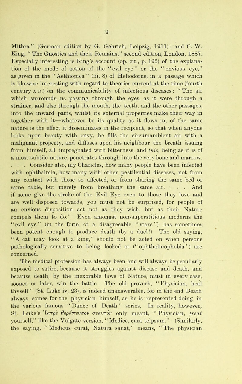 Mithra ” (German edition by G. Gehrich, Leipzig, 1911) ; and C. W. King, “ The Gnostics and their Eemains,” second edition, London, 1887. Especially interesting is King’s account (op. cit., p. 195) of the explana- tion of the mode of action of the “evil eye’’ or the “envious eye,’’ as given in the “ Aethiopica’’ (iii, 8) of Heliodorus, in a passage which is likewise interesting with regard to theories current at the time (fourth century a.d.) bn the communicability of infectious diseases: “ The air which surrounds us passing through the eyes, as it were through a strainer, and also through the mouth, the teeth, and the other passages, into the inward parts, whilst its external properties make their way in together with it—whatever be its quality as it flows in, of the same nature is the effect it disseminates in the recipient, so that when anyone looks upon beauty with envy, he fills the circumambient air with a malignant property, and diffuses upon his neighbour the breath issuing from himself, all impregnated with bitterness, and this, being as it is of a most subtile nature, penetrates through into the very bone and marrow. . . . Consider also, my Charicles, how many people have been infected with ophthalmia, how many with other pestilential diseases, not from any contact with those so affected, or from sharing the same bed or same table, but merely from breathing the same air. . . . And if some give the stroke of the Evil Eye even to those they love and are well disposed towards, you must not be surprised, for people of an envious disposition act not as they wish, but as their Nature compels them to do.’’ Even amongst non-superstitious moderns the “evil eye’’ (in the form of a disagreeable “stare’’) has sometimes been potent enough to produce death (by a duel!) The old saying, “A cat may look at a king,’’ should not be acted on when persons pathologically sensitive to being looked at (“ ophthalmophobia ’’) are concerned. The medical profession has always been and will always be peculiarly exposed to satire, because it struggles against disease and death, and because death, by the inexorable laws of Nature, must in every case, sooner or later, win the battle. The old proverb, “ Physician, heal thyself’’ (St. Luke iv, 23), is indeed unanswerable, for-in the end Death always comes for the physician himself, as he is represented doing in the various famous “Dance of Death’’ series. In reality, however, St. Luke’s Tarpe depanrevaov aeavTov only meant, “ Physician, treat yourself,” like the Vulgate version, “ Medice, cura teipsum.” (Similarly, the saying, “ Medicus curat, Natura sanat,” means, “ The physician