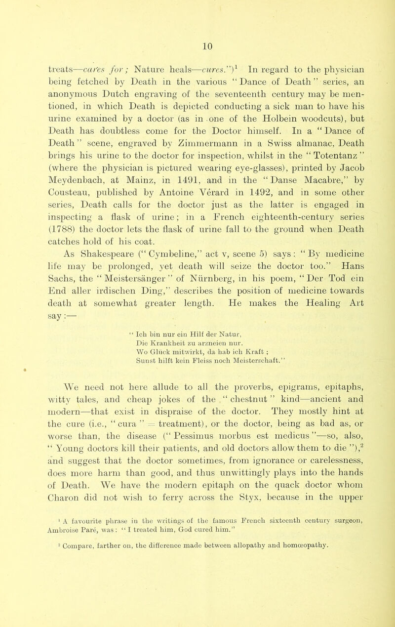 treats—car'es for; Nature heals—cures.”f In regard to the physician being fetched by Death in the various “Dance of Death” series, an anonymous Dutch engraving of the seventeenth century may be men- tioned, in which Death is depicted conducting a sick man to have his urine examined by a doctor (as in .one of the Holbein woodcuts), but Death has doubtless come for the Doctor himself. In a “ Dance of Death ” scene, engraved by Zimmermann in a Swiss almanac. Death brings his urine to the doctor for inspection, whilst in the “ Totentanz ” (where the physician is pictured wearing eye-glasses), printed by Jacob Meydenbach, at Mainz, in 1491, and in the “Danse Macabre,” by Cousteau, published by Antoine Verard in 1492, and in some other series, Death calls for the doctor just as the latter is engaged in inspecting a flask of urine; in a French eighteenth-century series (1788) the doctor lets the flask of urine fall to the ground when Death catches hold of his coat. As Shakespeare (“ Cymbeline,” act v, scene 5) says : “ By medicine life may be prolonged, yet death will seize the doctor too.” Hans Sachs, the “ Meistersanger ” of Niirnberg, in his poem, “ Der Tod ein End aller irdischen Ding,” describes the position of medicine towards death at somewhat greater length. He makes the Healing Art say “ Ich bin nur ein Hilf der Natur, Die Krankheifc zu arzneien nur. Wo Gliick mitwirkt, da hab ich Kraft ; Sunst hilft kein Pleiss noch Meisterschaft.” We need not here allude to all the proverbs, epigrams, epitaphs, v/itty tales, and cheap jokes of the “ chestnut ” kind—ancient and modern—that exist in dispraise of the doctor. They mostly hint at the cure (i.e., “ cura ” ^ treatment), or the doctor, being as bad as, or worse than, the disease (“ Pessimus morbus est medicus —so, also, “ Young doctors kill their patients, and old doctors allow them to die ”),^ and suggest that the doctor sometimes, from ignorance or carelessness, does more harm than good, and thus unwittingly plays into the hands of Death. We have the modern epitaph on the quack doctor whom Charon did not wish to ferry across the Styx, because in the upper ‘ A favourite phrase in the writings of the famous French sixteenth century surgeon, Ambroise Pare, was ; “I treated him, God cured him.” - Compare, farther on, the difference made between allopathy and homoeopathy.
