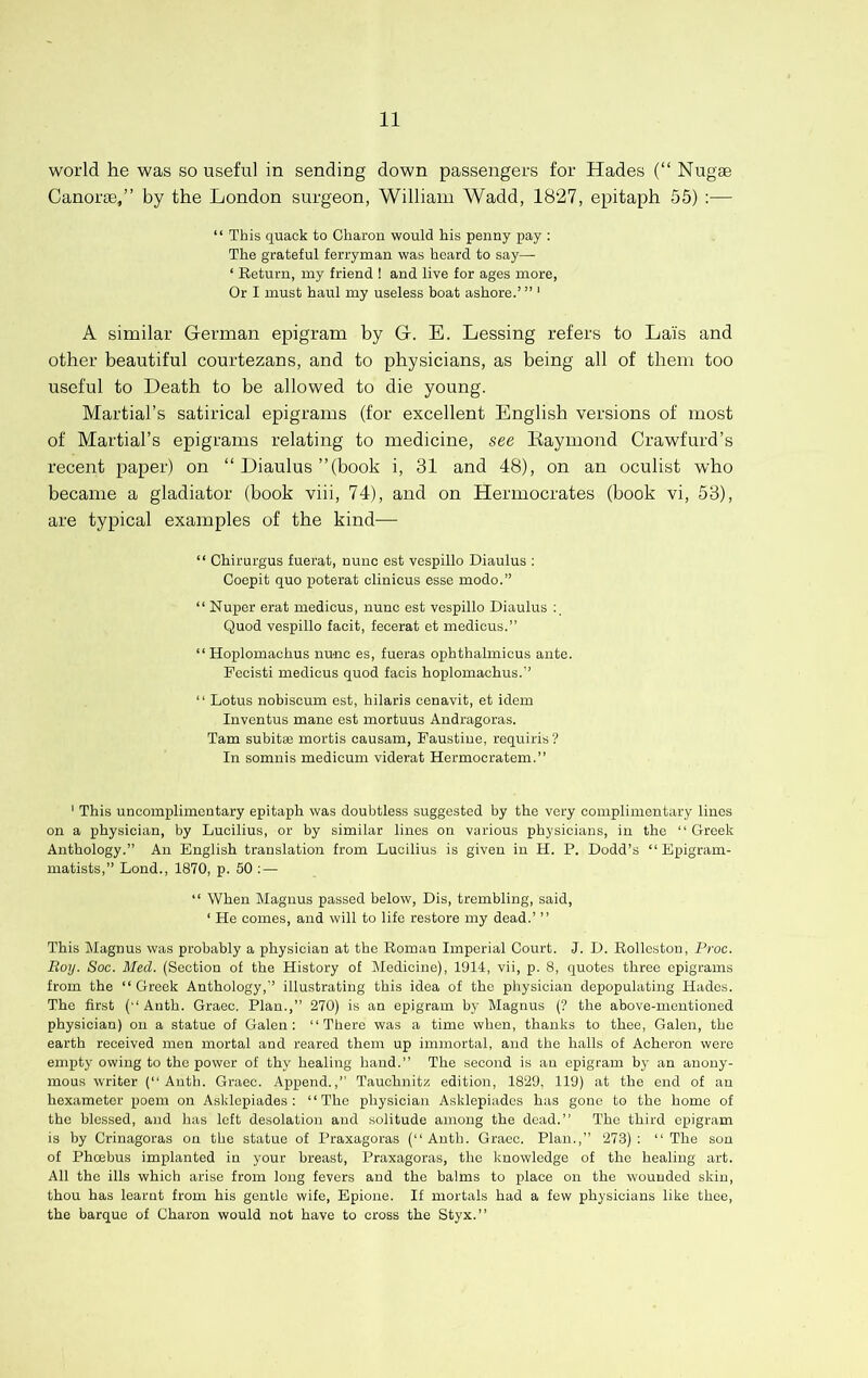 world he was so useful in sending down passengers for Hades (“ Nugae Canorse,” by the London surgeon, William Wadd, 1827, epitaph 55) :— ‘ ‘ This quack to Charon would his penny pay ; The grateful ferryman was heard to say— ‘ Return, my friend 1 and live for ages more. Or I must haul my useless boat ashore.’ ” ‘ A similar German epigram by G. E. Lessing refers to Lais and other beautiful courtezans, and to physicians, as being all of them too useful to Death to be allowed to die young. Martial’s satirical epigrams (for excellent English versions of most of Martial’s epigrams relating to medicine, see Kaymond Crawfurd’s recent paper) on “ Diaulus ’’(book i, 31 and 48), on an oculist who became a gladiator (book viii, 74), and on Hermocrates (book vi, 53), are typical examples of the kind— “ Chirurgus fuerat, nunc est vespillo Diaulus : Coepit quo poterat clinicus esse mode.” “ Nupor erat medicus, nuuc est vespillo Diaulus Quod vespillo facit, fecerat et medicus.” “ Hoplomaohus nu-nc es, fueras ophthalmicus ante. Pccisti medicus quod faois hoplomachus.” “ Lotus nobiscum est, hilaris cenavit, et idem Inventus mane est mortuus Andragoras. Tam subitse mortis causam, Paustiue, requiris ? In somuis medicum viderat Hermocratem.” ' This uncomplimentary epitaph was doubtless suggested by the very complimentary lines on a physician, by Lucilius, or by similar lines on various physicians, in the “ Greek Anthology.” An English translation from Lucilius is given in H. P. Dodd’s “ Epigram- matists,” Lond., 1870, p. 50 ; — “ When Magnus passed below, Dis, trembling, said, ‘ He comes, and will to life restore my dead.’ ” This Magnus was probably a physician at the Roman Imperial Court. J. D. Rollestou, Proc. Roy. Soc. Med. (Section of the History of Medicine), 1914, vii, p. 8, quotes three epigrams from the “Greek Anthology,” illustrating this idea of the physician depopulating Hades. The first (“ Anth. Graec. Plan.,” 270) is an epigram by Magnus (? the above-mentioned physician) on a statue of Galen: “There was a time when, thanks to thee, Galen, the earth received men mortal and reared them up immortal, and the halls of Acheron were empty owing to the power of thy healing hand.” The second is an epigram bj^ an anony- mous writer (“ Auth. Graec. Append.,” Tauchnitz edition, 1829, 119) at the end of an hexameter poem on Asklepiades : “The physician Asklepiados has gone to the home of the blessed, and Iras left desolation and solitude among the dead.” The third epigram is by Crinagoras on the statue of Praxagoras (“Auth. Graec. Plan.,” 273): “The sou of Phoebus implanted in your breast, Praxagoras, the knowledge of the healing art. All the ills which arise from long fevers and the balms to place on the wounded skin, thou has learnt from his gentle wife, Epione. If mortals had a few physicians like thee, the barque of Charon would not have to cross the Styx.”
