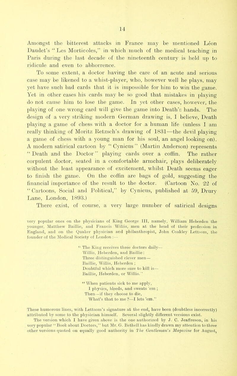 Amongst the bitterest attacks in France may be mentioned Leon Daudet’s “ Les Morticoles,” in which much of the medical teaching in Paris during the last decade of the nineteenth century is held up to ridicule and even to abhorrence. To some extent, a doctor having the care of an acute and serious case may be likened to a whist-player, who, however well he plays, may yet have such bad cards that it is impossible for him to win the game. Yet in other cases his cards may be so good that mistakes in playing do not cause him to lose the game. In yet other cases, however, the playing of one wrong card will give the game into Death’s hands. The design of a very striking modern German drawing is, I believe. Death playing a game of chess with a doctor for a human life (unless I am really thinking of Moritz Betzsch’s drawing of 1831—the devil playing a game of chess with a young man for his soul, an angel looking on). A modern satirical cartoon by “ Cynicus ” (Martin Anderson) represents “ Death and the Doctor ” playing cards over a coffin. The rather corpulent doctor, seated in a comfortable armchair, plays deliberately without the least appearance of excitement, whilst Death seems eager to finish the game. On the coffin are bags of gold, suggesting the financial importance of the result to the doctor. (Cartoon No. 22 of “ Cartoons, Social and Political,” by Cynicus, published at 59, Drury Lane, London, 1893.) There exist, of course, a very large number of satirical designs very popular ones on the physicians of King George III, namely, William Heberden the younger. Matthew Baillie, and Francis Willis, men at the head of their profession in Fmgland, and on the Quaker physician and philanthropist, John Coakley Lettsom, the founder of the Medical Society of London ; - “ The King receives three doctors daily— Willis, Heberden, and Baillie: Three distinguished clever men— Baillie, Willis, Heberden ; Doubtful which more sure to kill is— Baillie, Heberden, or Willis.” “ When patients sick to me apply, I physics, bleeds, and sweats ’em ; Then—if they choose to die. What’s that to me ?—I lets ’em.” These humorous lines, with Lettsoni’s signature at the end, have been (doubtless incorrectly) attributed by some to the physician himself. Several slightly different versions exist. The version which I have given above is the one authorized by J. C. Jeaffreson, in his very popular ‘‘Book about Doctors,” but Mr. G. Bethell has kindly drawn my attention to three other versions quoted on equally good authority in The Qentleman’s Magazine for August,