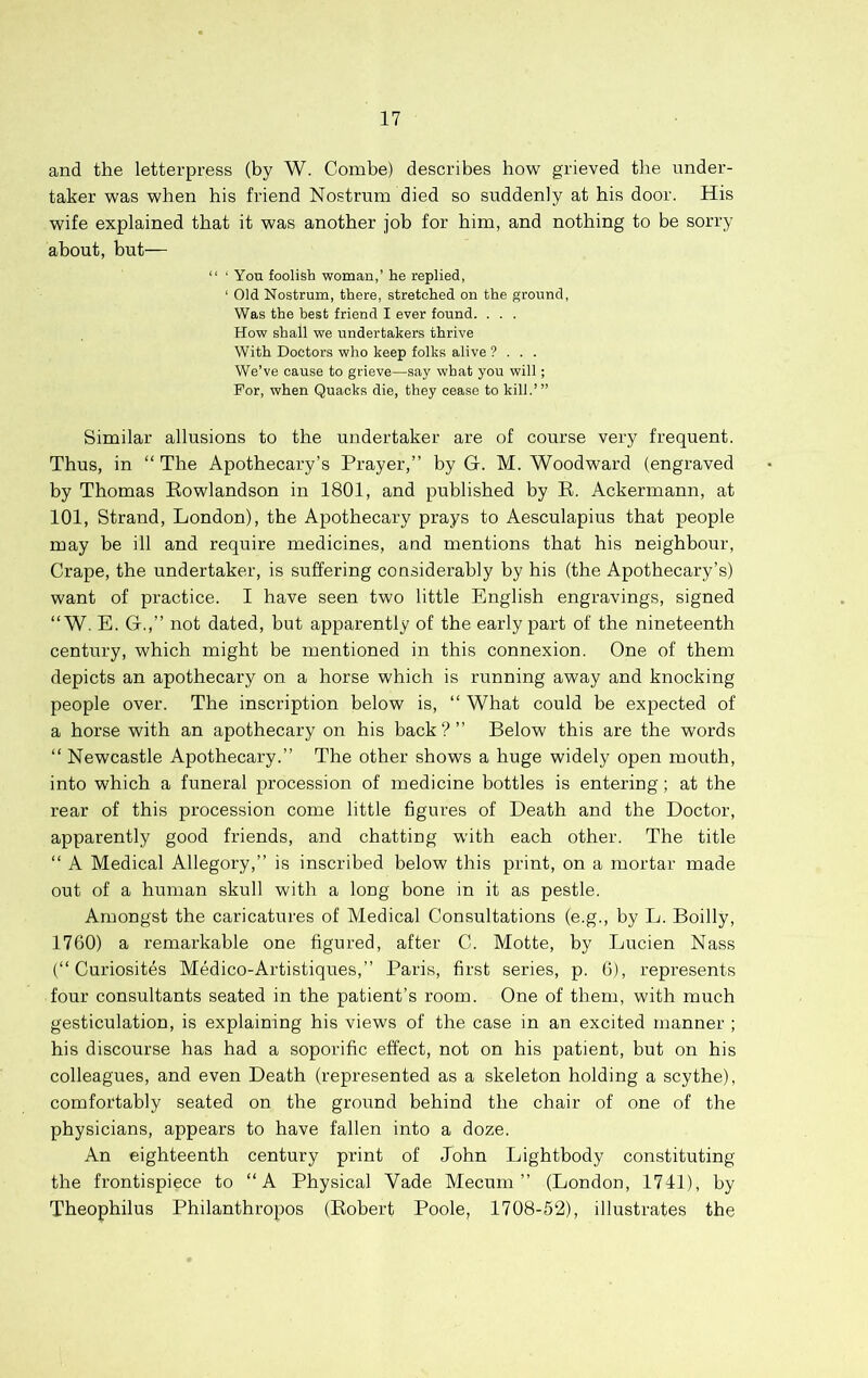 and the letterpress (by W. Combe) describes how grieved the under- taker was when his friend Nostrum died so suddenly at his door. His wife explained that it was another job for him, and nothing to be sorry about, but— “ ‘ You foolish woman,’ he replied, ‘ Old Nostrum, there, stretched on the ground. Was the best friend I ever found. . . . How shall we undertakers thrive With Doctors who keep folks alive ? . . . We’ve cause to grieve—say what you will; For, when Quacks die, they cease to kill.’” Similar allusions to the undertaker are of course very frequent. Thus, in “ The Apothecary’s Prayer,” by G. M. Woodward (engraved by Thomas Rowlandson in 1801, and published by R. Ackermann, at 101, Strand, London), the Apothecary prays to Aesculapius that people may be ill and require medicines, and mentions that his neighbour. Crape, the undertaker, is suffering considerably by his (the Apothecary’s) want of practice. I have seen two little English engravings, signed “ W. E. G.,” not dated, but apparently of the early part of the nineteenth century, which might be mentioned in this connexion. One of them depicts an apothecary on a horse which is running away and knocking people over. The inscription below is, ‘‘ What could be expected of a horse with an apothecary on his back ? ” Below this are the words “ Newcastle Apothecary.” The other shows a huge widely open mouth, into which a funeral procession of medicine bottles is entering; at the rear of this procession come little figures of Death and the Doctor, apparently good friends, and chatting with each other. The title “ A Medical Allegory,” is inscribed below this print, on a mortar made out of a human skull with a long bone in it as pestle. Amongst the caricatures of Medical Consultations (e.g., by L. Boilly, 1760) a remarkable one figured, after C. Motte, by Lucien Nass (” Curiosites Medico-Artistiques,” Paris, first series, p. 6), represents four consultants seated in the patient’s room. One of them, with much gesticulation, is explaining his views of the case in an excited manner ; his discourse has had a soporific effect, not on his patient, but on his colleagues, and even Death (represented as a skeleton holding a scythe), comfortably seated on the ground behind the chair of one of the physicians, appears to have fallen into a doze. An eighteenth century print of John Lightbody constituting the frontispiece to “A Physical Vade Mecum ” (London, 1741), by Theophilus Philanthropos (Robert Poole, 1708-52), illustrates the