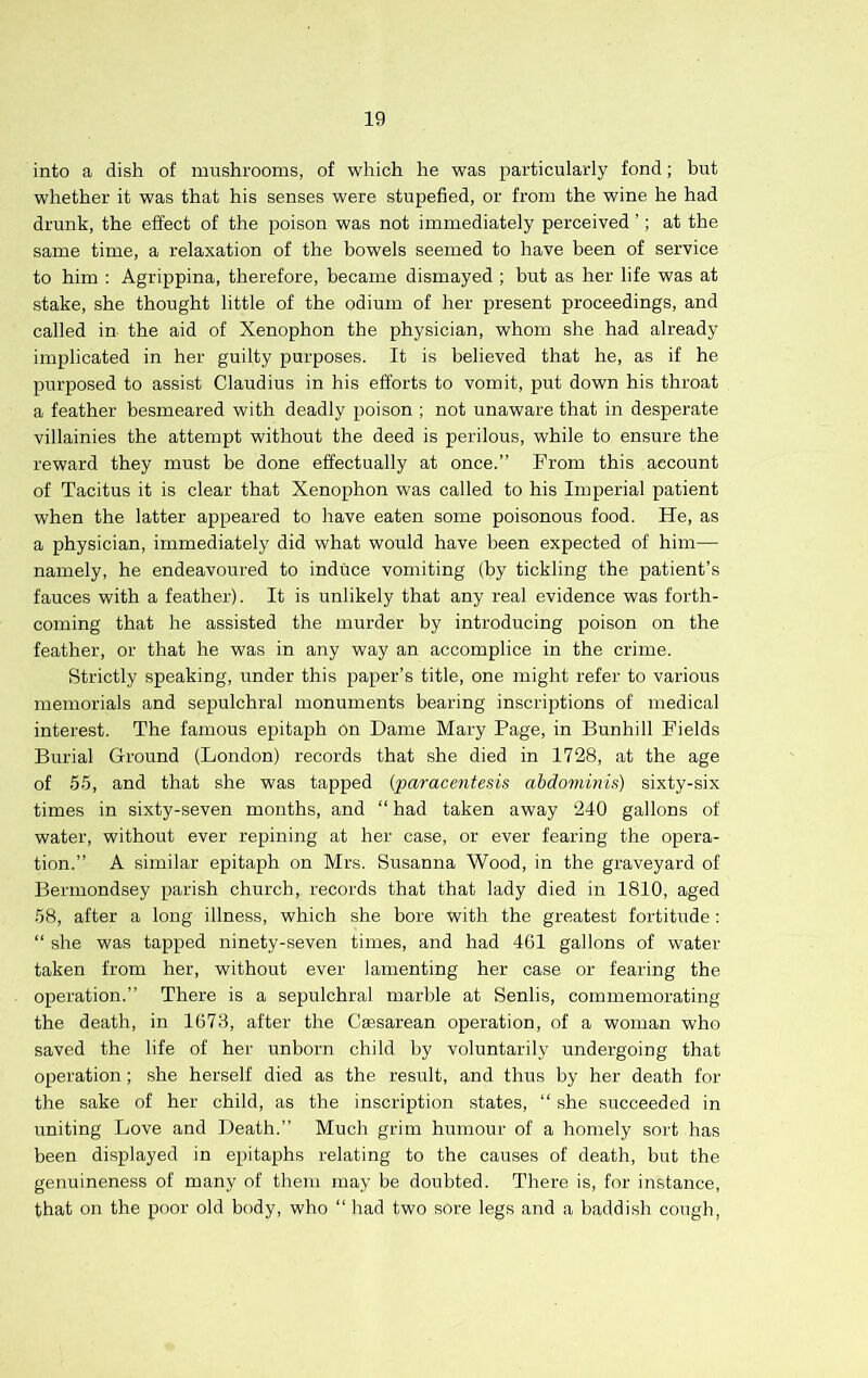 into a dish of mushrooms, of which he was particularly fond; but whether it was that his senses were stupefied, or from the wine he had drunk, the effect of the poison was not immediately perceived ’; at the same time, a relaxation of the bowels seemed to have been of service to him : Agrippina, therefore, became dismayed ; but as her life was at stake, she thought little of the odium of her present proceedings, and called in the aid of Xenophon the physician, whom she had already implicated in her guilty purposes. It is believed that he, as if he purposed to assist Claudius in his efforts to vomit, put down his throat a feather besmeared with deadly poison ; not unaware that in desperate villainies the attempt without the deed is perilous, while to ensure the reward they must be done effectually at once.” From this account of Tacitus it is clear that Xenophon was called to his Imperial patient when the latter appeared to have eaten some poisonous food. He, as a physician, immediately did what would have been expected of him— namely, he endeavoured to induce vomiting (by tickling the patient’s fauces with a feather). It is unlikely that any real evidence was forth- coming that he assisted the murder by introducing poison on the feather, or that he was in any way an accomplice in the crime. Strictly speaking, under this paper’s title, one might refer to various memorials and sepulchral monuments bearing inscriptions of medical interest. The famous epitaph on Dame Mary Page, in Bunhill Fields Burial Ground (London) records that she died in 1728, at the age of 55, and that she w'as tapped {paracentesis abdominis) sixty-six times in sixty-seven months, and “ had taken away 240 gallons of water, without ever repining at her case, or ever fearing the opera- tion.” A similar epitaph on Mrs. Susanna Wood, in the graveyard of Bermondsey parish church, records that that lady died in 1810, aged 58, after a long illness, which she bore with the greatest fortitude; “ she was tapped ninety-seven times, and had 461 gallons of water taken from her, without ever lamenting her case or fearing the operation.” There is a sepulchral marble at Senlis, commemorating the death, in 1673, after the Caesarean operation, of a woman who saved the life of her unborn child by voluntarily undergoing that operation; she herself died as the result, and thus by her death for the sake of her child, as the inscription states, “ she succeeded in uniting Love and Death.” Much grim humour of a homely sort has been displayed in epitaphs relating to the causes of death, but the genuineness of many of them may be doubted. There is, for instance, that on the poor old body, who “ had two sore legs and a baddish cough,