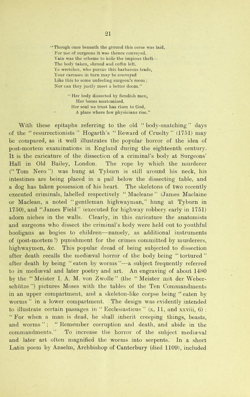 “ Though once beneath the ground this corse was laid, For use of surgeons it was thence conveyed. Vain was the scheme to hide the impious theft— The body taken, shroud and coffin left. Ye wretches, who pursue this barbarous trade. Your carcases in turn may be conveyed Like this to some unfeeling surgeon’s room ; Nor can they justly meet a better doom.” “ Her body dissected by fiendish men. Her bones anatomized, Her soul we trust has risen to God, • A place where few physicians rise.” With these epitaphs referring to the old “ body-snatching ” days of the “resurrectionists” Hogarth’s “Reward of Cruelty” (1751) may be compared, as it well illustrates the popular horror of the idea of post-mortem examinations in England during the eighteenth century. It is the caricature of the dissection of a criminal’s body at Surgeons’ Hall in Old Bailey, London. The rope by which the murderer (“ Tom Nero ”) was hung at Tyburn is still around his neck, his intestines are being placed in a pail below the dissecting table, and a dog has taken possession of his heart. The skeletons of two recently executed criminals, labelled respectively “ Macleane ” (James Maclaine or Maclean, a noted “gentleman highwayman,” hung at Tyburn in 1750), and “James Field” (executed for highway robbery early in 1751) adorn niches in the walls. Clearly, in this caricature the anatomists and surgeons who dissect the criminal’s body were held out to youthful hooligans as bogies to children—namely, as additional instruments of (post-mortem !) punishment for the crimes committed by murderers, highwaymen, &c. This popular dread of being subjected to dissection after death recalls the mediaeval horror of the body being “tortured” after death by being “eaten by worms”—a subject frequently referred to in mediaeval and later poetry and art. An engraving of about 1480 by the “ Meister I. A. M. von Zwolle ” (the “ Meister mit der Weber- schiitze ”) pictures Moses with the tables of the Ten Commandments in an upper compartment, and a skeleton-like corpse being “ eaten by worms ” in a lower compartment. The design was evidently intended to illustrate certain passages in “ Ecclesiasticus ” (x, 11, and xxviii, 6) : “For when a man is dead, he shall inherit creeping things, beasts, and worms ” ; “ Remember corruption and death, and abide in the commandments.” To increase the horror of the subject mediaeval and later art often magnified the worms into serpents. In a short Latin poem by Anselm, Archbishop of Canterbury (died 1109), included