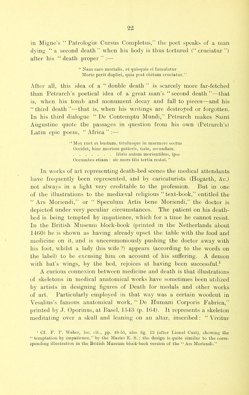 in Migne’s “ Patrologiae Cursus Coinpletus,” the poet speaks of a man dying “ a second death” when his body is thus tortured (“ cruciatur ”) after his “ death proper ” :— “ Nam oaro mortalis, et quisquis ei famulatur Morte perit duplici, quia j)ost obitum cruciatur.” After all, this idea of a “ double death ” is scarcely more far-fetched than Petrarch’s poetical idea of a great man’s “ second death ”—that is, when his tomb and monument decay and fall to pieces—and his “ third death ”—that is, when his writings are destroyed or forgotten. In his third dialogue “ De Contemptu Mundi,” Petrarch makes Saint Augustine quote the passages in question from his own (Petrarch’s) Latin epic poem, ‘‘ Africa ” :— Mox ruct et bustum, titulusque in marmore secfcus Occidet, hinc mortem patieris, nate, secundam. libris autem morieutibus, ipse Occumbcs etiam : sic mors tibi tertia restat. ’’ In works of art representing death-bed scenes the medical attendants have frequently been represented, and by caricaturists (Hogarth, &c.) not always in a light very creditable to the profession. But in one of the illustrations to the mediaeval religious “ text-book,” entitled the “ Ars Moriendi,” or ‘‘ Speculum Artis bene Moriendi,” the doctor is depicted under very peculiar circumstances. The patient on his death- bed is being tempted by impatience, which for a time he cannot resist. In the British Museum block-book (printed in the Netherlands about I4b0) he is shown as having already upset the table with the food and medicine on it, and is unceremoniously pushing the doctor away with his foot, whilst a lady (his wife ?) appears (according to the words on the label) to be excusing him on account of his suffering. A demon with bat’s wings, by the bed, rejoices at having been successful.^ A curious connexion between medicine and death is that illustrations of skeletons in medical anatomical works have sometimes been utilized by artists in designing figures of Death for medals and other works of art. Particularly employed in that way was a certain woodcut in Vesalius’s famous anatomical work, ” De Human! Corporis Fabrica,” printed by J. Oporinus, at Basel, 1543 (p. 164). It represents a skeleton meditating over a skull and leaning on an altar, inscribed ; “ Vivitur ' Cf. P. P. Weber, loc. cit., pp. 48-55, also fig. 13 (after Lionel Gust), showing the ” temptation by impatience,” by the Master E. S. ; the design is quite similar to the corre- sponding illustration in the British Museum block-book version of the “ Ars Moriendi.”