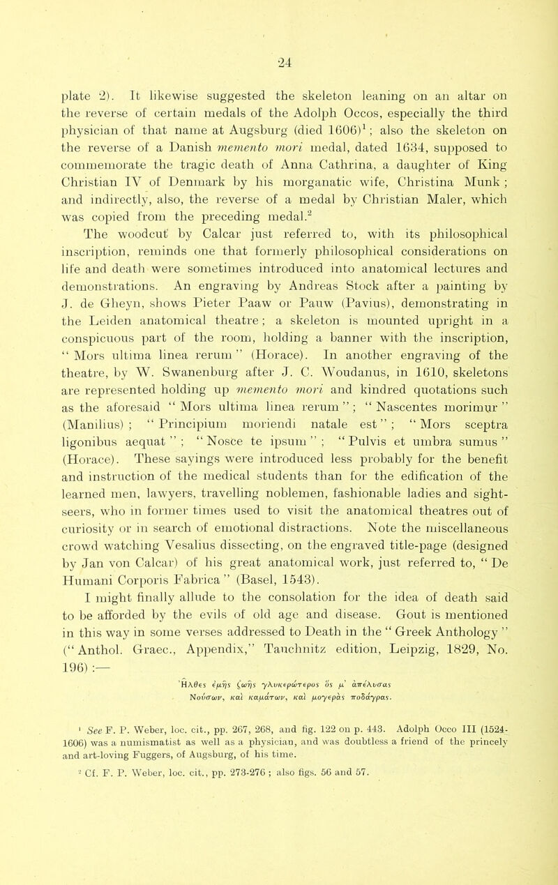 ■24 plate 2). It likewise suggested the skeleton leaning on an altar on the reverse of certain medals of the Adolph Occos, especially the third physician of that name at Augsburg (died 1606)^; also the skeleton on the reverse of a Danish memento mori medal, dated 1634, supposed to commemorate the tragic death of Anna Cathrina, a daughter of King Christian IV of Denmark by his morganatic wife, Christina Munk ; and indirectly, also, the reverse of a medal by Christian Maler, which was copied from the preceding medal The woodcut' by Calcar just referred to, with its philosophical inscription, reminds one that formerly philosophical considerations on life and death were sometimes introduced into anatomical lectures and demonstrations. An engraving by Andreas Stock after a painting by J. de Gheyn, shows Pieter Paaw or Pauw (Pavius), demonstrating in the Leiden anatomical theatre; a skeleton is mounted upright in a conspicuous part of the room, holding a banner with the inscription, “Mors ultima linea rerum” (Horace). In another engraving of the theatre, by W. Swanenburg after J. C. Woudanus, in 1610, skeletons are represented holding up memento mori and kindred quotations such as the aforesaid “Mors ultima linea rerum”; “ Nascentes morimur ” (Manilius) ; “ Principium moriendi natale est ” ; “Mors sceptra ligonibus aequat ” ; “ Nosce te ipsum ” ; “ Pulvis et umbra sumus ” (Horace). These sayings were introduced less probably for the benefit and instruction of the medical students than for the edification of the learned men, lawyers, travelling noblemen, fashionable ladies and sight- seers, who in former times used to visit the anatomical theatres out of curiosity or in search of emotional distractions. Note the miscellaneous crowd watching Vesalius dissecting, on the engraved title-page (designed by Jan von Calcar) of his great anatomical work, just referred to, “ De Humani Corporis Fabrica ” (Basel, 1543). I might finally allude to the consolation for the idea of death said to be afforded by the evils of old age and disease. Gout is mentioned in this way in some verses addressed to Death in the “ Greek Anthology ” (“Anthol. Graec., Appendix,” Tauchnitz edition, Leipzig, 1829, No. 196) 'HA.06S e/iTys (wris y\vK€pwT€pos os fx air^^vaas Noii(ra>p, KOI Kap.a.rwv^ Ka\ fioy^pas TroZdypas. ' See P. P. Weber, loc. cit., pp. 267, 268, aud fig. 122 on p. 443. Adolph Occo III (1524- 1606) was a numismatist as well as a physician, and was doubtless a friend of the princely and art-loving Fuggers, of Augsburg, of his time. Cf. F. P. Weber, loc. cit., pp. 273-276 ; also figs. 56 and 57.