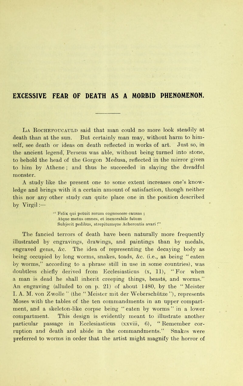 EXCESSIVE FEAR OF DEATH AS A MORBID PHENOMENON. La Kochefoucauld said that man could no more look steadily at death than at the sun. But certainly man may, without harm to him- self, see death or ideas on death reflected in works of art. Just so, in the ancient legend^ Perseus was able, without being turned into stone, to behold the head of the Gorgon Medusa, reflected in the mirror given to him by Athene ; and thus he succeeded in slaying the dreadful monster. A study like the present one to some extent increases one’s know- ledge and brings with it a certain amount of satisfaction, though neither this nor any other study can quite place one in the position described by Virgil:— “ Felix qui potuit rerum cognoscere causas ; Atque metus ornnes, et inexorabile fatum Subjeeit pedibus, strepitumque Aoherontis avari!” The fancied terrors of death have been naturally more frequently illustrated by engravings, drawings, and paintings than by medals, engraved gems, &c. The idea of representing the decaying body as being occupied by long worms, snakes, toads, &c. (i.e., as being “ eaten by worms,” according to a phrase still in use in some countries), was doubtless chiefly derived from Ecclesiasticus (x, 11), “For when a man is dead he shall inherit creeping things, beasts, and worms.” An engraving (alluded to on p. 21) of about 1480, by the “ Meister I. A. M. von Zwolle ” (the “ Meister mit der Weberschiitze ”), represents Moses with the tables of the ten commandments in an upper compart- ment, and a skeleton-like corpse being “eaten by worms” in a lower compartment. This design is evidently meant to illustrate another particular passage in Ecclesiasticus (xxviii, 6), “Remember cor- ruption and death and abide in the commandments.” Snakes were preferred to worms in order that the artist might magnify the horror of