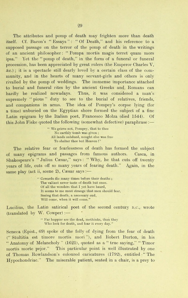 The attributes and pomp of death may frighten more than death itself. Cf. Bacon’s “ Essays ” : “ Of Death,” and his reference to a supposed passage on the terror of the pomp of death in the writings of an ancient philosopher: “ Pompa mortis magis terret quam mors ipsa.” Yet the “pomp of death,” in the form of a funeral or funeral procession, has been appreciated by great rulers (the Emperor Charles V, &c.) ; it is a spectacle still dearly loved by a certain class of the com- munity, and in the hearts of many servant-girls and others is only rivalled by the pomp of weddings. The immense importance attached to burial and funeral rites by the ancient Greeks and Eomans can hardly be realized nowadays. Thus, it was considered a man’s supremely “ pious ” duty to see to the burial of relatives, friends, and companions in arms. The idea of Pompey’s corpse lying (for a time) unburied on the Egyptian shore formed the subject of a fine Latin epigram by the Italian poet, Francesco Molza (died 1544). Of this John Fiske quoted the following (somewhat defective) paraphrase ;— “ We grieve not, Pompey, that to thee No earthly tomb was given ; All lands subdued, nought else was free To shelter thee but Heaven 1’ The relative fear or fearlessness of death has formed the subject of many epigrams and passages from famous authors. Casca, in Shakespeare’s “ Julius Caesar,” says: “ Why, he that cuts off twenty years of life, cuts off so many years of fearing death.” Again, in the same play (act ii, scene 2), Caesar says:— “ Cowards die many times before their deaths ; The valiant never taste of death but once. Of all the wonders that I yet have heard, It seems to me most strange that men should fear. Seeing that death, a necessary end, Will come, when it will come.” Lucilius, the Latin satirical poet of the second century B.c., wrote (translated by W. Cowper) :— “ Par happier are the dead, methinks, than they Who look for death, and fear it every day.” Seneca (Epist., 69) spoke of the folly of dying from the fear of death (“ Stultitia est timore mortis mori”), and Kobert Burton, in his “ Anatomy of Melancholy ” (1621), quoted as a “ true saying,” “ Timor mortis morte pejor.” This particular point is well illustrated by one of Thomas Rowlandson’s coloured caricatures (1792), entitled “ The Hypochondriac.” The miserable patient, seated in a chair, is a prey to