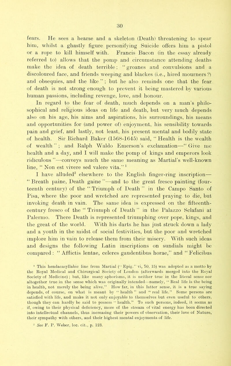 fears. He sees a hearse and a skeleton (Death) threatening to spear him, whilst a ghastly figure personifying Suicide offers him a pistol or a rope to kill himself with. Francis Bacon (in the essay already referred to) allows that the pomp and circumstance attending deaths make the idea of death terrible; “ groanes and convulsions and a discoloured face, and friends weeping and blackes (i.e., hired mourners?) and obsequies, and the like ” ; but he also reminds one that the fear of death is not strong enough to prevent it being mastered by various human passions, including revenge, love, and honour. In regard to the fear of death, much depends on a man’s philo- sophical and religious ideas on life and death, but very much depends also on his age, his aims and aspirations, his surroundings, his means and opportunities for (and power of) enjoyment, his sensibility towards pain and grief, and lastly, not least, his present mental and bodily state of health. Sir liichard Baker (1568-1645) said, “ Health is the wealth of wealth ” ; and Ralph Waldo Emerson’s exclamation—“ Give me health and a day, and I will make the pomp of kings and emperors look ridiculous ”—conveys much the same meaning as Martial’s well-known line, “ Non est vivere sed valere vita.” ^ I have alluded'^ elsewhere to the English finger-ring inscription— “ Breath paine. Death gaine ”—and to the great fresco painting (four- teenth century) of the “ Triumph of Death ” in the Campo Santo of Pisa, where the poor and wretched are represented praying, to die, but invoking death in vain. The same idea is expressed on the fifteenth- century fresco of the “ Triumph of Death ” in the Palazzo Sclafani at Palermo. There Death is represented triumphing over pope, kings, and the great of the world. With his darts he has just struck down a lady and a youth in the midst of social festivities, but the poor and wretched implore him in vain to release them from their misery. With such ideas and designs the following Latin inscriptions on sundials might be compared: “ Afilictis lentae, celeres gaudentibus horae,” and “ Felicibus ' This hendacasyllabic line from Martial (“ Epig.” vi, 70, 15) was adopted as a motto by the Royal Medical and Chirurgical Society of London (afterwards merged into the Royal Society of Medicine); but, like many aphorisms, it is neither true in the literal sense nor altogether true in the sense which was originally intended—namely, “ Real life is the being in health, not merely the being alive.” How far, in this latter sense, it is a true saying depends, of course, on what is meant by “health” and “real life.” Some persons are satisfied with life, and make it not only enjoyable to themselves but even useful to others, though they can hardly be said to possess “ health.” To such persons, indeed, it seems as if, owing to their physical deficiency, more of the stream of vital energy has been directed into intellectual channels, thus increasing their powers of observation, their love of Nature, their sympathy with others, and their highest mental enjoyments of life.
