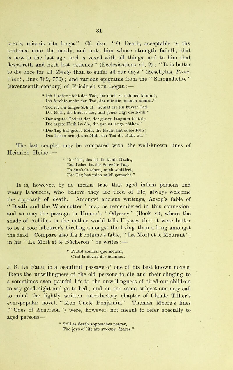 brevis, miseris vita longa.” Cf. also: “ 0 Death, acceptable is thy sentence unto the needy, and unto him whose strength faileth, that is now in the last age, and is vexed with all things, and to him that despaireth and hath lost patience ” (Ecclesiasticus xli, 2) ; “ It is better to die once for all {aira^) than to suffer all our days” (Aeschylus, Prom. Vinct., lines 769, 770) ; and various epigrams from the “ Sinngedichte ” (seventeenth century) of Friedrich von Logau :— “ Ich fiirchte nicht den Tod, der mich zu nebmen kiimmt; Icb furcbte mehr den Tod, der mir die meinen nimmt.” “ Tod ist ein langer Scblaf ; Scblaf ist ein kurzer Tod. Die Noth, die lindert der, und jener tilgt die Noth.” “ Der argster Tod ist der, der gar zu langsam tddtet; Die argste Noth ist die, die gar zu lange notbet.” “ Der Tag bat grosse Miih, die Naoht hat sUsse Rub ; Das Leben bringt uns Miih, der Tod die Rube zu.” The last couplet may be compared with the well-known lines of Heinrich Heine: — “ Der Tod, das ist die kiihle Nacbt, Das Leben ist der Schwiile Tag. Es dunkelt schon, mich schlafert, Der Tag hat mich miid’ gemaobt.” It is, however, by no means true that aged infirm persons and weary labourers, who believe they are tired of life, always welcome the approach of death. Amongst ancient writings, Aesop’s fable of “ Death and the Woodcutter ” may be remembered in this connexion, and so may the passage in Homer’s “Odyssey” (Book xi), where the shade of Achilles in the nether world tells Ulysses that it were better to be a poor labourer’s hireling amongst the living than a king amongst the dead. Compare also La Fontaine’s fable, “ La Mort et le Mourant”; in his “ La Mort et le Bucheron ” he writes ;— “ Plutdt souffrir que mourir, C’est la devise des bommes.” J. S. Le Fanu, in a beautiful passage of one of his best known novels, likens the unwillingness of the old persons to die and their clinging to a sometimes even painful life to the unwillingness of tired-out children to say good-night and go to bed ; and on the same subject one may call to mind the lightly written introductory chapter of Claude Tillier’s ever-popular novel, “ Mon Oncle Benjamin.” Thomas Moore’s lines (“Odes of Anacreon”) were, however, not meant to refer specially to aged persons— “ Still as death approaches nearer. The joys of life are sweeter, dearer.”