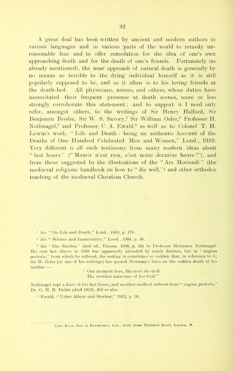 A great deal has been written by ancient and modern authors in various languages and in various parts of the world to remedy un- reasonable fear and to offer consolation for the idea of one’s own a[>proaching death and for the death of one’s friends. Fortunately (as already mentioned), the near approach of natural death is generally by no means so terrible to the dying individual himself as it is still popularly supposed to be, and as it often is to his loving friends at the death-bed. All physicians, nurses, and others, whose duties have necessitated their frequent presence at death scenes, more or less strongly corroborate this statement ; and to support it I need only refer, amongst others, to the writings of Sir Henry Halford, Sir Benjamin Brodie, Sir W. S. Savory,’ Sir William Osler,^ Professor H. Nothnagel,’’ and Professor C. A. Ewald,^ as well as to Colonel T. H. Lewin’s work, “ Life and Death : being an authentic Account of the Deaths of One Hundred Celebrated Men and Women,” Bond., 1910. Very different is all such testimony from many modern ideas about “last hours” (“ Mourir n’est rien, c’est notre derniere heure !”), and from those suggested by the illustrations of the “ Ars Moriendi ” (the mediaeval religious handbook on how to “ die well,”) and other orthodox teaching of the mediaeval Christian Church. ' See “ On Life and Death,” Lend., 1863, p. 178. ■ See “ Science and Immortality,” Loud,, 1904, p. 36. See‘‘Das Sterben” (2nd ed., Vienna, 1908, p. 52) by Professor Hermann Nothnagel. His own last illness in 1905 was apparently attended by much distress, but in “angina pectoris,” from which he suSered, the ending is sometimes so sudden that, in reference to it, Sir W. Osier (in one of his writings) has quoted Newman's lines on the sudden death of his mother:— ‘ ‘ One moment here, the next she trod The viewless mansions of her God.” Nothnagel kept a diary of his last hours, and another medical sufferer from “ angina pectoris,” Dr. G. H. R. Dabbs (died 1913), did so also. ' Ewald, “ Ueber Altern und Sterben,” 1913, p. 30. John Balk, Sons & Daniei.sson, Ltd., S3-91, Great Tit.clilield Street, London, W.