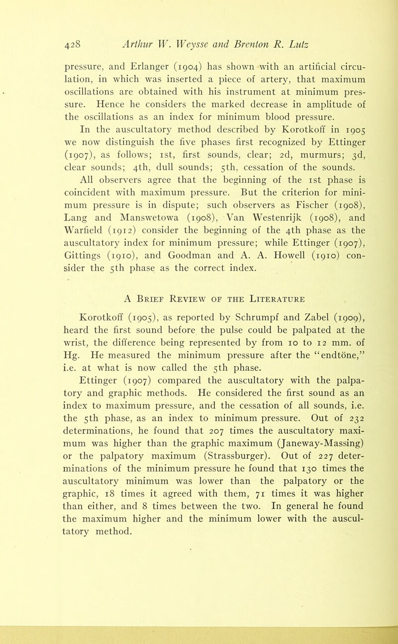 pressure, and Erlanger (1904) has shown with an artificial circu- lation, in which was inserted a piece of artery, that maximum oscillations are obtained with his instrument at minimum pres- sure. Hence he considers the marked decrease in amplitude of the oscillations as an index for minimum blood pressure. In the auscultatory method described by Korotkoff in 1905 we now distinguish the five phases first recognized by Ettinger (1907), as follows; ist, first sounds, clear; 2d, murmurs; 3d, clear sounds; 4th, dull sounds; 5th, cessation of the sounds. All observers agree that the beginning of the ist phase is coincident with maximum pressure. But the criterion for mini- mum pressure is in dispute; such observers as Eischer (1908), Lang and Manswetowa (1908), Van Westenrijk (1908), and Warfield (1912) consider the beginning of the 4th phase as the auscultatory index for minimum pressure; while Ettinger (1907), Gittings (1910), and Goodman and A. A. Howell (1910) con- sider the 5 th phase as the correct index. A Brief Review of the Literature Korotkoff (1905), as reported by Schrumpf and Zabel (1909), heard the first sound before the pulse could be palpated at the wrist, the difference being represented by from 10 to 12 mm. of Hg. He measured the minimum pressure after the “endtone,” i.e. at what is now called the 5th phase. Ettinger (1907) compared the auscultatory with the palpa- tory and graphic methods. He considered the first sound as an index to maximum pressure, and the cessation of all sounds, i.e. the 5th phase, as an index to minimum pressure. Out of 232 determinations, he found that 207 times the auscultatory maxi- mum was higher than the graphic maximum (Janeway-Massing) or the palpatory maximum (Strassburger). Out of 227 deter- minations of the minimum pressure he found that 130 times the auscultatory minimum was lower than the palpatory or the graphic, 18 times it agreed with them, 71 times it was higher than either, and 8 times between the two. In general he found the maximum higher and the minimum lower with the auscul- tatory method.