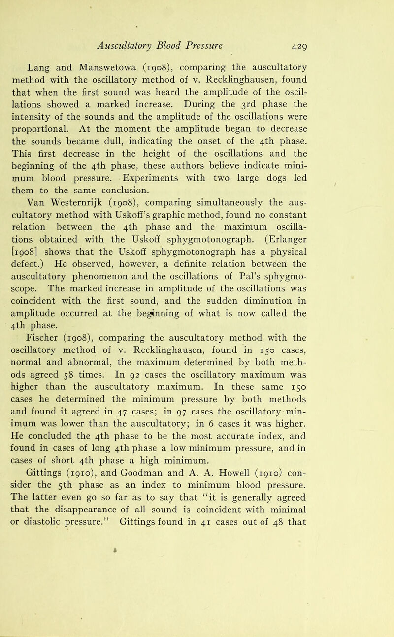 Lang and Manswetowa (1908), comparing the auscultatory method with the oscillatory method of v. Recklinghausen, found that when the first sound was heard the amplitude of the oscil- lations showed a marked increase. During the 3rd phase the intensity of the sounds and the amplitude of the oscillations were proportional. At the moment the amplitude began to decrease the sounds became dull, indicating the onset of the 4th phase. This first decrease in the height of the oscillations and the beginning of the 4th phase, these authors believe indicate mini- mum blood pressure. Experiments with two large dogs led them to the same conclusion. Van Westernrijk (1908), comparing simultaneously the aus- cultatory method with Uskoff’s graphic method, found no constant relation between the 4th phase and the maximum oscilla- tions obtained with the Uskoff sphygmotonograph. (Erlanger [1908] shows that the Uskoff sphygmotonograph has a physical defect.) He observed, however, a definite relation between the auscultatory phenomenon and the oscillations of Pal’s sphygmo- scope. The marked increase in amplitude of the oscillations was coincident with the first sound, and the sudden diminution in amplitude occurred at the beginning of what is now called the 4th phase. Fischer (1908), comparing the auscultatory method with the oscillatory method of v. Recklinghausen, found in 150 cases, normal and abnormal, the maximum determined by both meth- ods agreed 58 times. In 92 cases the oscillatory maximum was higher than the auscultatory maximum. In these same 150 cases he determined the minimum pressure by both methods and found it agreed in 47 cases; in 97 cases the oscillatory min- imum was lower than the auscultatory; in 6 cases it was higher. He concluded the 4th phase to be the most accurate index, and found in cases of long 4th phase a low minimum pressure, and in cases of short 4th phase a high minimum. Gittings (1910), and Goodman and A. A. Howell (1910) con- sider the 5 th phase as an index to minimum blood pressure. The latter even go so far as to say that “it is generally agreed that the disappearance of all sound is coincident with minimal or diastolic pressure.” Gittings found in 41 cases out of 48 that