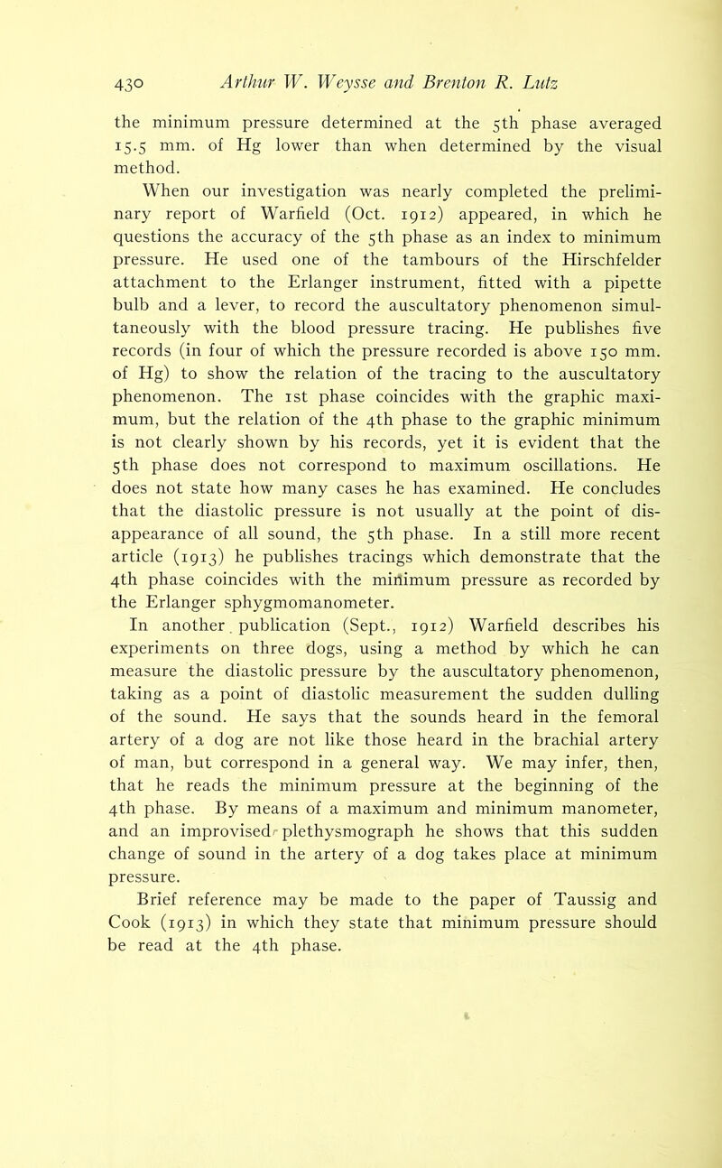 the minimum pressure determined at the 5th phase averaged 15.5 mm. of Hg lower than when determined by the visual method. When our investigation was nearly completed the prelimi- nary report of Warfield (Oct. 1912) appeared, in which he questions the accuracy of the 5th phase as an index to minimum pressure. He used one of the tambours of the Hirschfelder attachment to the Erlanger instrument, fitted with a pipette bulb and a lever, to record the auscultatory phenomenon simul- taneously with the blood pressure tracing. He publishes five records (in four of which the pressure recorded is above 150 mm. of Hg) to show the relation of the tracing to the auscultatory phenomenon. The ist phase coincides with the graphic maxi- mum, but the relation of the 4th phase to the graphic minimum is not clearly shown by his records, yet it is evident that the 5th phase does not correspond to maximum oscillations. He does not state how many cases he has examined. He concludes that the diastolic pressure is not usually at the point of dis- appearance of all sound, the 5th phase. In a still more recent article (1913) he publishes tracings which demonstrate that the 4th phase coincides with the minimum pressure as recorded by the Erlanger sphygmomanometer. In another. publication (Sept., 1912) Warfield describes his experiments on three dogs, using a method by which he can measure the diastolic pressure by the auscultatory phenomenon, taking as a point of diastolic measurement the sudden dulling of the sound. He says that the sounds heard in the femoral artery of a dog are not like those heard in the brachial artery of man, but correspond in a general way. We may infer, then, that he reads the minimum pressure at the beginning of the 4th phase. By means of a maximum and minimum manometer, and an improvised' plethysmograph he shows that this sudden change of sound in the artery of a dog takes place at minimum pressure. Brief reference may be made to the paper of Taussig and Cook (1913) in which they state that minimum pressure should be read at the 4th phase.