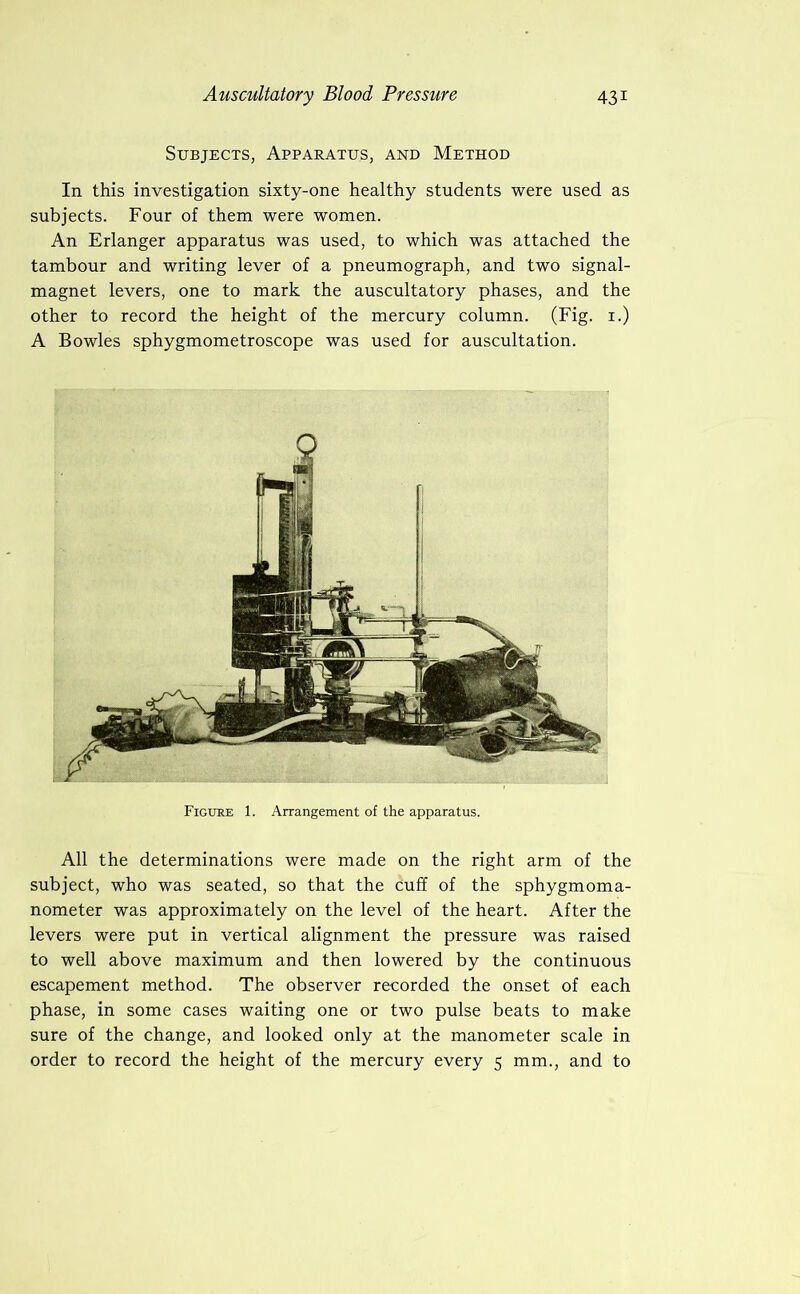 Subjects, Apparatus, and Method In this investigation sixty-one healthy students were used as subjects. Four of them were women. An Erlanger apparatus was used, to which was attached the tambour and writing lever of a pneumograph, and two signal- magnet levers, one to mark the auscultatory phases, and the other to record the height of the mercury column. (Fig. i.) A Bowles sphygmometroscope was used for auscultation. Figure 1. Arrangement of the apparatus. All the determinations were made on the right arm of the subject, who was seated, so that the cuff of the sphygmoma- nometer was approximately on the level of the heart. After the levers were put in vertical alignment the pressure was raised to well above maximum and then lowered by the continuous escapement method. The observer recorded the onset of each phase, in some cases waiting one or two pulse beats to make sure of the change, and looked only at the manometer scale in order to record the height of the mercury every 5 mm., and to