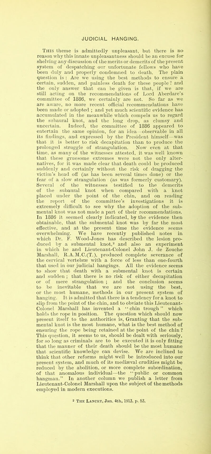 JUDICIAL HANGING. This theme is admittedly unpleasant, but there is no reason why this innate unpleasantness should be an excuse for shelving any discussion of the merits or demerits of the present system of despatching onr unfortunate fellows who have been duly and properly condemned to death. The plain question is : Are we using the best methods to ensure a certain, sudden, and painless death for these people? and the only answer that can be given is that, if we are still acting on the recommendations of Lord Aberdare’s committee of 1886, we certainly are not. So far as we are aware, no more recent official recommendations have been made or adopted ; and yet much scientific evidence has accumulated in the meanwhile which compels us to regard the subaural knot, and the long drop, as clumsy and uncertain. Indeed, the committee of 1886 appeared to entertain the same opinion, for an idea—observable in all its findings, and expressed by the President himself—was that it is better to risk decapitation than to produce the prolonged struggle of strangulation. Now even at that time, as many of the witnesses attested, it was well known that these gruesome extremes were not the only alter- natives, for it was made clear that death could be produced suddenly and certainly without the risk of dragging the victim’s head off (as has been several times done) or the fear of a slow strangulation (as was formerly customary). Several of the witnesses testified to the demerits of the subaural knot when compared with a knot placed under the point of the chin, and on reading the report of the committee’s investigations it is extremely difficult to see why the adoption of the sub- mental knot was not made a part of their recommendations. In 1886 it seemed clearly indicated, by the evidence then obtainable, that the submental knot was by far the most effective, and at the present time the evidence seems overwhelming. We have recently published notes in which Dr. F. Wood-Jones has described the lesion pro- duced by a submental knot,^ and also an experiment in which he and Lieutenant-Colonel John J. de Zouche Marshall, R.A.M.C.(T.), produced complete severance of the cervical vertebrse with a force of less than one-fourth that used in our judicial hangings. All the evidence seems to show that death with a submental knot is certain and sudden ; that there is no risk of either decapitation or of mere strangulation ; and the conclusion seems to be inevitable that we are not using the best, or the most humane, methods in our present system of hanging. It is admitted that there is a tendency for a knot to slip from the point of the chin, and to obviate this Lieutenant- Colonel Marshall has invented a “chin trough” which holds the rope in position. The question which should now present itself to the authorities is, Granting that the sub- mental knot is the most humane, what is the best method of ensuring the rope being retained at the point of the chin ? This question, it seems to us, should be dealt with seriously, for so long as criminals are to be executed it is only fitting that the manner of their death should be the most humane that scientific knowledge can devise. We are inclined to think that other reforms might well be introduced into our present system, and much of its mediaeval crudities might be reduced by the abolition, or more complete subordination, of that anomalous individual—the “public or common hangman.” In another column we publish a letter from Lieutenant-Colonel Marshall upon the subject of the methods employed in modern executions. 2 The Lancet, Jan. 4th, 1913, p. 53.