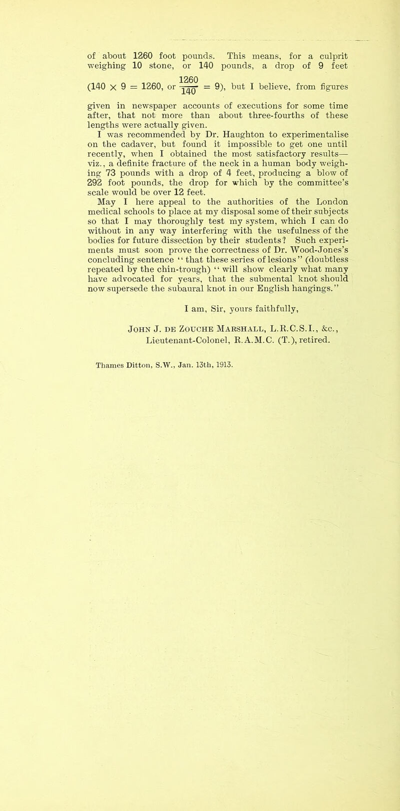 of about 1260 foot pounds. This means, for a culprit weighing 10 stone, or 140 pounds, a drop of 9 feet 1260 (140 X 9 = 1260, or = 9), but I believe, from figures given in newspaper accounts of executions for some time after, that not more than about three-fourths of these lengths were actually given. I was recommended by Dr. Haughton to experimentalise on the cadaver, but found it impossible to get one until recently, when I obtained the most satisfactory results— viz., a definite fracture of the neck in a human body weigh- ing 73 pounds with a drop of 4 feet, producing a blow of 292 foot pounds, the drop for which by the committee’s scale would be over 12 feet. May I here appeal to the authorities of the London medical schools to place at my disposal some of their subjects so that I may thoroughly test my system, which I can do without in any way interfering with the usefulness of the bodies for future dissection by their students ? Such experi- ments must soon prove the correctness of Dr. Wood-Jones’s concluding sentence “ that these series of lesions” (doubtless repeated by the chin-trough) ‘ ‘ will show clearly what many have advocated for years, that the submental knot should now supersede the subaural knot in our English hangings.” I am. Sir, yours faithfully, John J. he Zouche Marshall, L.K.C.S.I., &c., Lieutenant-Colonel, R.A.M.C. (T.), retired. Thames Ditton, S.W., Jan. 13th, 1913.