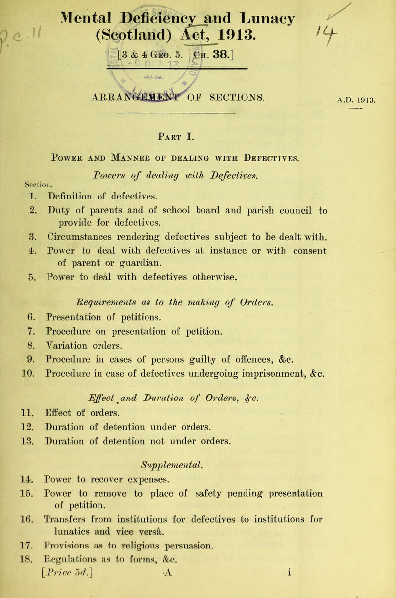 Mental Deficiency and Lunacy (Scotland) 1913. [3 & 4 Geo. 5. 38.] ABBANGiM^^r OB SECTIONS. A.D.1913. Part I. Power and Manner oe dealing with Peeectives. l?owersi of dealing with DefecHveft. Section. 1. Definition of defectives. 2. Duty of parents and of school board and parish council to provide for defectives. 3. Circumstances rendering defectives subject to be dealt with. 4. Power to deal with defectives at instance or with consent of parent or guardian. 5. Power to deal with defectives otherwise. Requirements as to the making of Orders. 6. Presentation of petitions. 7. Procedure on presentation of petition. 8. Variation orders. 9. Procedure in cases of persons guilty of offences, &c. 10. Procedure in case of defectives undergoing imprisonment, &c. Effect ^and Duration of Orders, ^c. 11. Effect of orders. 12. Duration of detention under orders. 13. Duration of detention not under orders. Supplemental. 14. Power to recover expenses. 15. Power to remove to place of safety pending presentation of petition. 16. Transfers from institutions for defectives to institutions for lunatics and vice versa. 17. Provisions as to religious persuasion. 18. Begulations as to forms, &c. \_ l^r}ce .5r/.] A l
