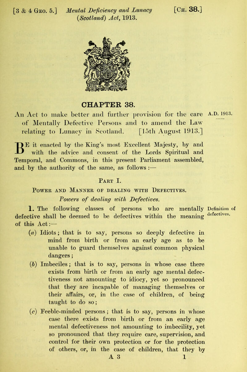 (Scotla/nd) Act, 1913. CHAPTER 38. An Act to make better and further provision for the care of Mentally Defective Persons and to amend the Law relating to Lunacy in Scotland. [15th August 1913.] Be it enacted by the King’s most Excellent Majesty, by and with the advice and consent of the Lords Spiritual and Temporal, and Commons, in this present Parhament assembled, and by the authority of the same, as follows :— Part I. Power and Manner of dealing with Defectives. Powers of dealing loith Defectives. 1. The following classes of persons who are mentally defective shall he deemed to he defectives within the meaning of this Act:— (a) Idiots; that is to say, persons so deeply defective in mind from birth or from an early age as to be unable to guard themselves against common physical dangers; (6) Imbeciles; that is to say, persons in whose case there exists from birth or from an early age mental defec- tiveness not amounting to idiocy, yet so pronounced that they are incapable of managing themselves or their afPairs, or, in the case of children, of being taught to do so; (c) Eeehle-minded persons; that is to say, persons in whose case there exists from birth or from an early age mental defectiveness not amounting to imbecility, yet so pronounced that they require care, supervision, and control for their own protection or for the protection of others, or, in the case of children, that they by A3 1 A.D.1913. Definition of defectives.