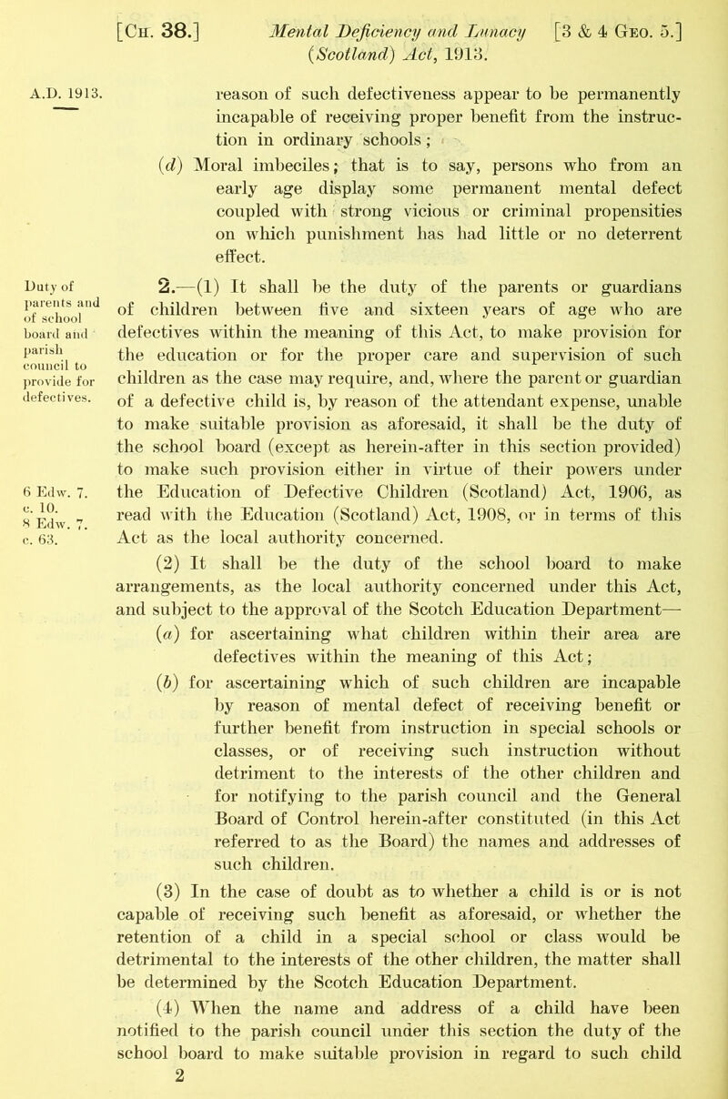 Duty of parents and of sciiool board aiid parish council to provide for defectives. 6 Edw. 7. c. 10. H Edw. 7. c. 63. [Ch. 38.] Mental Deficiency and Lunacy [3 & 4 Geo. 5.] {Scotland) Act, 1913. incapable of receiving proper benefit from the instruc- tion in ordinary schools; {d) Moral imbeciles; that is to say, persons who from an early age display some permanent mental defect coupled with strong vicious or criminal propensities on which punishment has had little or no deterrent elfect. 2.—(1) It shall be the duty of the parents or guardians of children between five and sixteen years of age who are defectives within the meaning of this Act, to make provision for the education or for the proper care and supervision of such children as the case may require, and, where the parent or guardian of a defective child is, by reason of the attendant expense, unable to make suitable provision as aforesaid, it shall be the duty of the school board (except as herein-after in this section provided) to make such provision either in virtue of their powers under the Education of Defective Children (Scotland) Act, 1906, as read with the Education (Scotland) Act, 1908, or in terms of this Act as the local authority concerned. (2) It shall be the duty of the school board to make arrangements, as the local authority concerned under this Act, and subject to the approval of the Scotch Education Department— {a) for ascertaining what children within their area are defectives within the meaning of this Act; {b) for ascertaining which of such children are incapable by reason of mental defect of receiving benefit or further benefit from instruction in special schools or classes, or of receiving such instruction without detriment to the interests of the other children and for notifying to the parish council and the General Board of Control herein-after constituted (in this Act referred to as the Board) the names and addresses of such children. (3) In the case of doubt as to whether a child is or is not capable of receiving such benefit as aforesaid, or whether the retention of a child in a special school or class would be detrimental to the interests of the other children, the matter shall be determined by the Scotch Education Department. (I) When the name and address of a child have been notified to the parish council under this section the duty of the school l)oard to make suitable provision in regard to such child