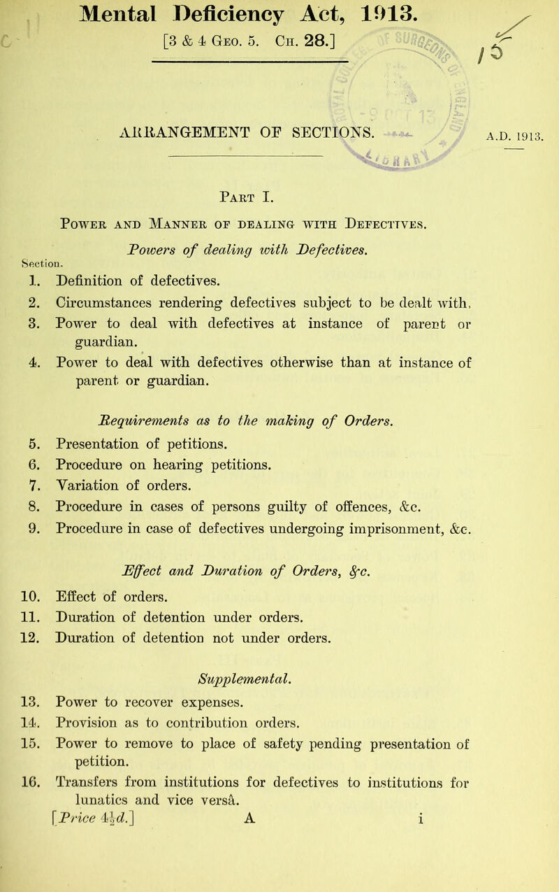 Mental Deficiency Act, 1913 [3 & 4 Geo. 5. Ch. 28.] ARRANGEMENT OE SECTIONS. A.D. 1913. ii ftV'-Ay*'' ■ * Part I. Power and Manner oe dealing with Defectives. Powers of dealing with Pefectives. Section. ].. Definition of defectives. 2. Circumstances rendering defectives subject to be dealt with. 3. Power to deal with defectives at instance of parent or guardian. 4. Power to deal with defectives otherwise than at instance of parent or guardian. 5. Presentation of petitions. 6. Procedure on hearing petitions. 7. Variation of orders. 8. Procedure in cases of persons guilty of offences, &c. 9. Procedure in case of defectives undergoing imprisonment, &e. 13. Power to recover expenses. 14. Provision as to contribution orders. 15. Power to remove to place of safety pending presentation of petition. 16. Transfers from institutions for defectives to institutions for lunatics and vice versa. \P7dce 44(i.] A Pequirements as to the making of Orders. Effect and Duration of Orders, ^c. 10. Effect of orders. 11. Duration of detention under orders. 12. Duration of detention not under orders. Supplemental.