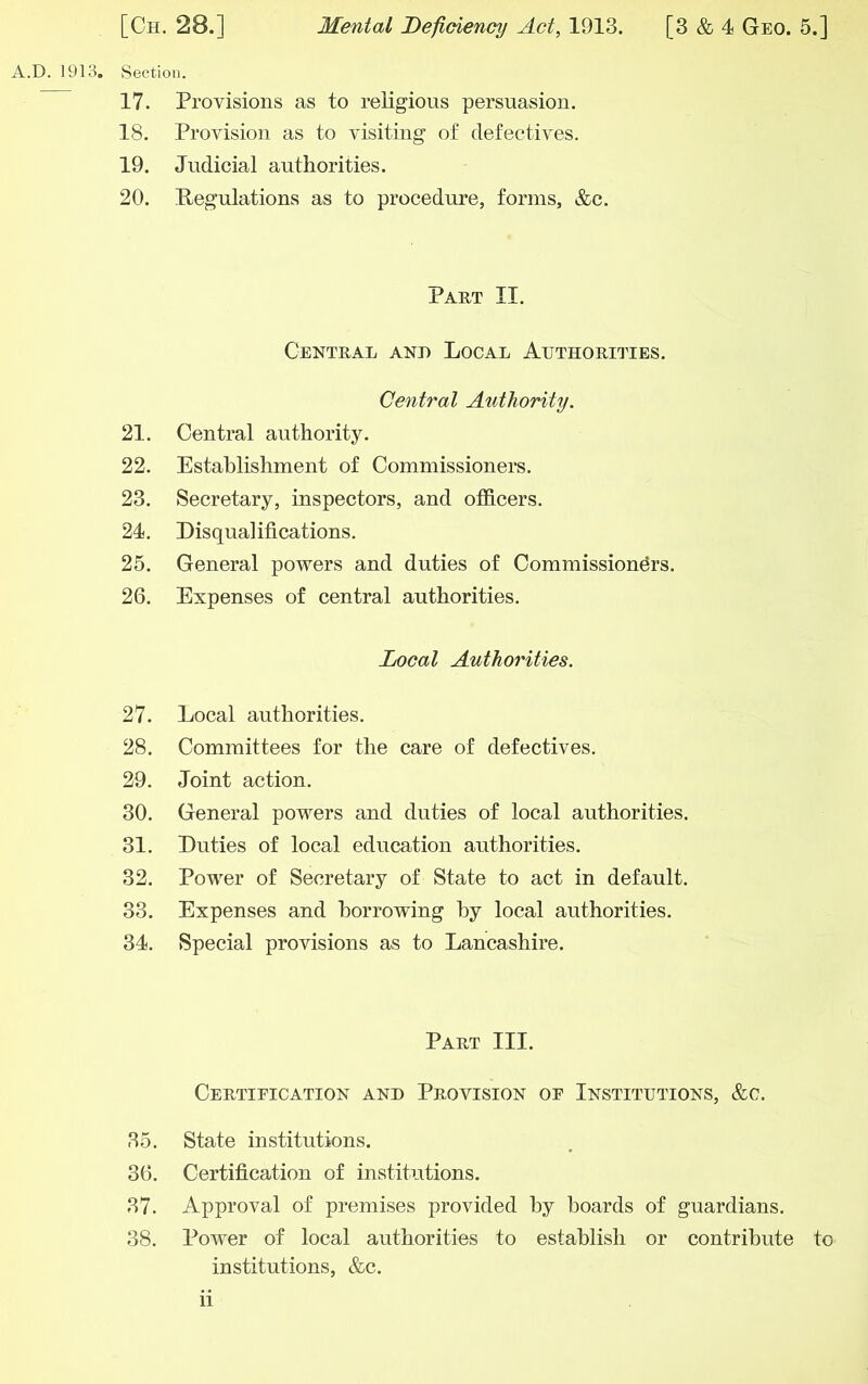 A.D. 1913. Section. 17. Provisions as to religious persuasion. 18. Provision as to visiting of defectives. 19. Judicial authorities. 20. Regulations as to procedure, forms, &c. Part II. Central and Local Authoriites. Central Authority. 21. Central authority. 22. Establishment of Commissioners. 23. Secretary, inspectors, and officers. 24. Disqualifications. 25. General powers and duties of Commissioners. 26. Expenses of central authorities. Local Authorities. 27. Local authorities. 28. Committees for the care of defectives. 29. Joint action. 30. General powers and duties of local authorities. 31. Duties of local education authorities. 32. Power of Secretary of State to act in default. 33. Expenses and borrowing by local authorities. 34. Special provisions as to Lancashire. Part III. Certification and Provision of Institutions, &c. 35. State institutions. 36. Certification of institutions. 37. Approval of premises provided by hoards of guardians. 38. Power of local authorities to establish or contribute to institutions, &c.