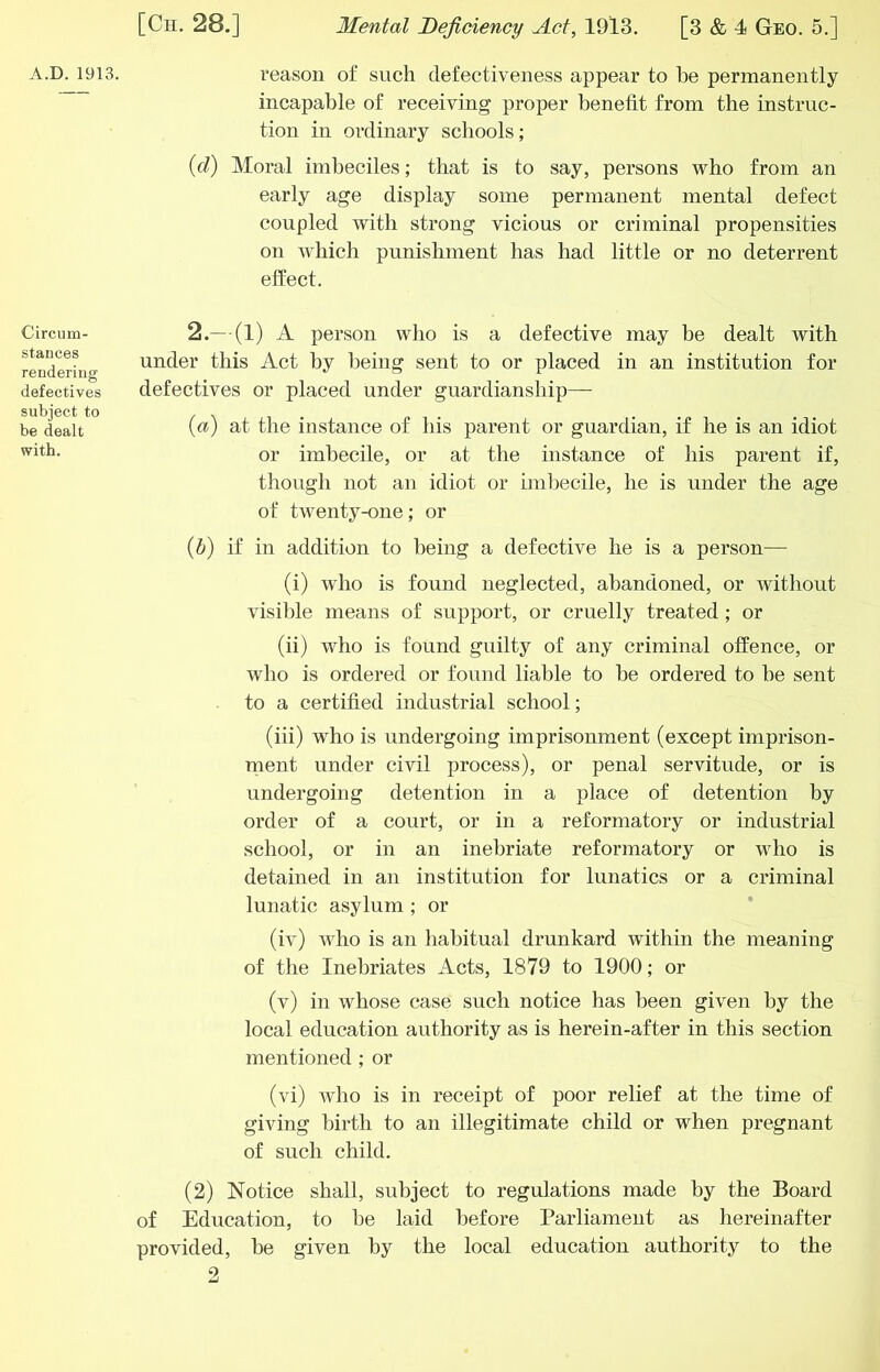 A.D.1913. Circum- stances rendering defectives subject to be dealt with. reason of such defectiveness appear to he permanently incapable of receiving proper benefit from the instruc- tion in ordinary schools; {cT) Moral imbeciles; that is to say, persons who from an early age display some permanent mental defect coupled with strong vicious or criminal propensities on which punishment has had little or no deterrent effect. 2.— (1) A person who is a defective may be dealt with under this Act by being sent to or placed in an institution for defectives or placed under guardianship— {a) at the instance of his parent or guardian, if he is an idiot or imbecile, or at the instance of his parent if, though not an idiot or imbecile, he is under the age of twenty-one; or (6) if in addition to being a defective he is a person— (i) who is found neglected, abandoned, or without visible means of support, or cruelly treated; or (ii) who is found guilty of any criminal offence, or who is ordered or found liable to be ordered to be sent to a certified industrial school; (iii) who is undergoing imprisonment (except imprison- ment under civil process), or penal servitude, or is undergoing detention in a place of detention by order of a court, or in a reformatory or industrial school, or in an inebriate reformatory or who is detained in an institution for lunatics or a criminal lunatic asylum ; or (iv) who is an habitual drunkard within the meaning of the Inebriates Acts, 1879 to 1900; or (v) in whose case such notice has been given by the local education authority as is herein-after in this section mentioned; or (vi) who is in receipt of poor relief at the time of giving birth to an illegitimate child or when pregnant of such child. (2) Notice shall, subject to regulations made by the Board of Education, to be laid before Parliament as hereinafter provided, be given by the local education authority to the