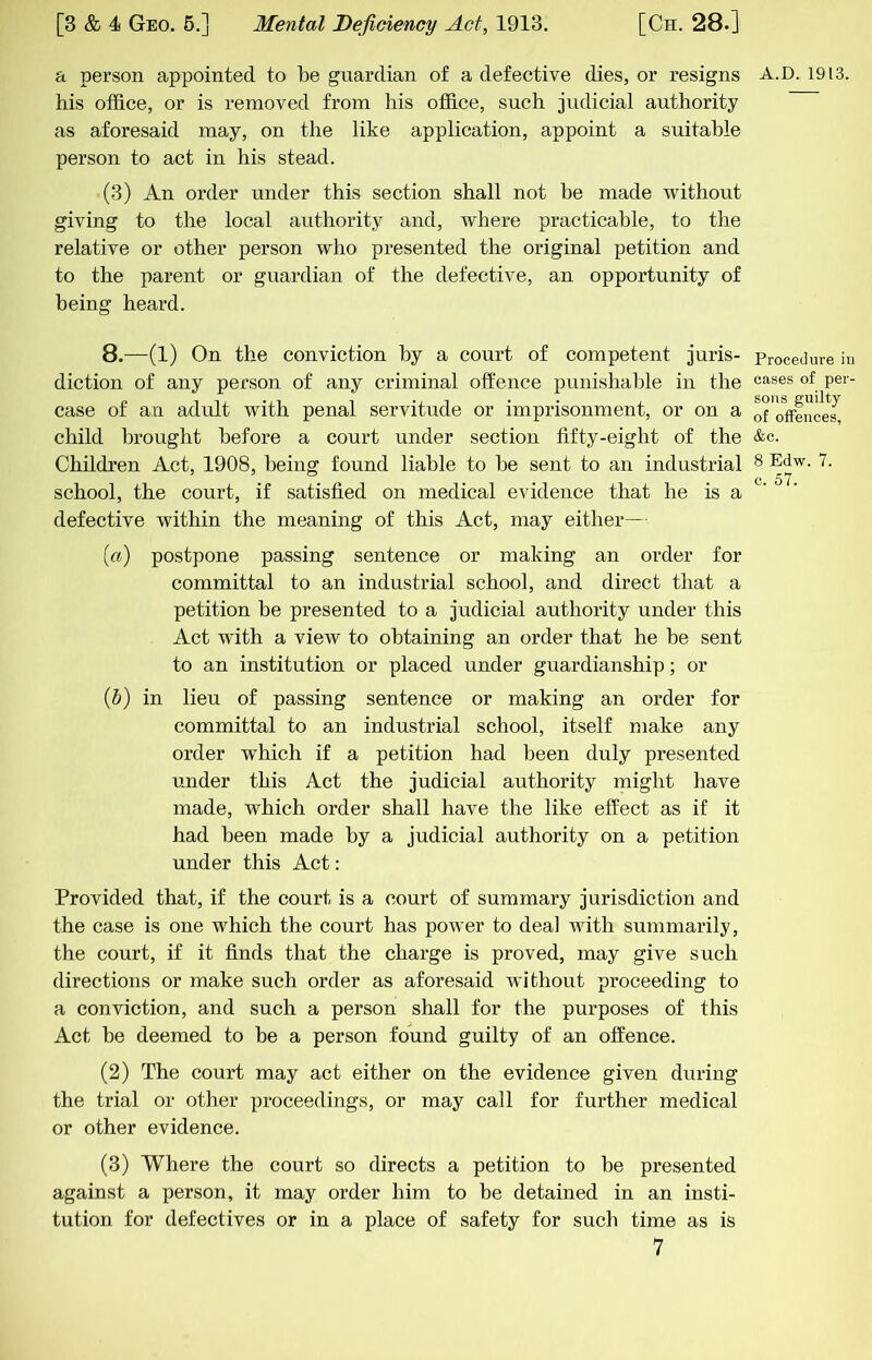 a person appointed to be guardian of a defective dies, or resigns A.D. 1913. his office, or is removed from his office, such judicial authority as aforesaid may, on the like application, appoint a suitable person to act in his stead. (3) An order under this section shall not be made without giving to the local authority and, where practicable, to the relative or other person who presented the original petition and to the parent or guardian of the defective, an opportunity of being heard. 8.—(1) On the conviction by a court of competent juris- Procedm-e in diction of any person of any criminal offence punishable in the cases of per- case of an adult with penal servitude or imprisonment, or on a ofTffence^ child brought before a court under section fifty-eight of the &c. Children Act, 1908, being found liable to he sent to an industrial 8 Edw. 7. school, the court, if satisfied on medical evidence that he is a ' defective within the meaning of this Act, may either— (a) postpone passing sentence or making an order for committal to an industrial school, and direct that a petition he presented to a judicial authority under this Act w'ith a view to obtaining an order that he he sent to an institution or placed under guardianship; or (5) in lieu of passing sentence or making an order for committal to an industrial school, itself make any order which if a petition had been duly presented under this Act the judicial authority might have made, which order shall have the like effect as if it had been made by a judicial authority on a petition under this Act: Provided that, if the court is a court of summary jurisdiction and the case is one which the court has power to deal with summarily, the court, if it finds that the charge is proved, may give such directions or make such order as aforesaid without proceeding to a conviction, and such a person shall for the purposes of this Act be deemed to he a person found guilty of an offence. (2) The court may act either on the evidence given during the trial or other proceedings, or may call for further medical or other evidence. (3) Where the court so directs a petition to he presented against a person, it may order him to be detained in an insti- tution for defectives or in a place of safety for such time as is