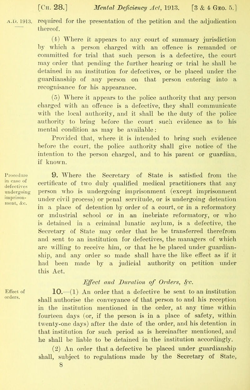 Procedure in case of defectives iiiidergoine: imprison- ment, &c. Effect of orders. [Ch. 28.] 3Iental Deficiency Act, 1913. [3 & 4 Geo. 5.] thereof. (4) Where it appears to any court of summary jurisdiction liy which a person charged with an offence is remanded or committed for trial that such person is a defective, the court may order that pending the further hearing or trial he shall he detained in an institution for defectives, or he placed under the guardianship of any person on that person entering into a recognisance for his appearance. (5) Where it appears to the police authority that any person charged with an offence is a defective, they shall communicate with the local authority, and it shall he the duty of the police authority to bring before the court such evidence as to his mental condition as may he available: Provided that, where it is intended to bring such evidence before the court, the police authority shall give notice of the intention to the person charged, and to his parent or guardian, if known. 9. Where the Secretary of State is satisfied from the certificate of two duly qualified medical practitioners that any person who is undergoing imprisonment (except imprisonment under civil process) or penal servitude, or is undergoing detention in a place of detention by order of a court, or in a reformatory or industrial school or in an inebriate reformatory, or who is detained in a criminal lunatic asylum, is a defective, the Secretary of State may order that he he transferred therefrom and sent to an institution for defectives, the managers of which are willing to receive him, or that he he placed under guardian- ship, and any order so made shall have the like effect as if it had been made by a judicial authority on petition under this Act. Ejff'ect and Duration of Orders, ^c. 10. -(l) An order that a defective be sent to an institution shall authorise the conveyance of that person to and his reception in the institution mentioned in the order, at any time within fourteen days (or, if the person is in a place of safety, within twenty-one days) after the date of the order, and his detention in that institution for such period as is hereinafter mentioned, and he shall be liable to he detained in the institution accordingly. (2) An order that a defective be placed under guardianship shall, subject to regulations made by the Secretary of State,