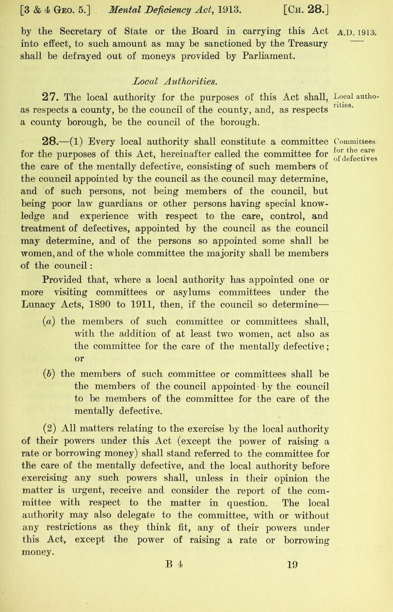 by the Secretary of State or the Board in carrying this Act into effect, to such amount as may be sanctioned by the Treasury shall be defrayed out of moneys provided by Parliament. Local Authorities. 27. The local authority for the purposes of this Act shall, as respects a county, be the council of the county, and, as respects a county borough, be the council of the borough. 28. —(1) Every local authority shall constitute a committee for the purposes of this Act, hereinafter called the committee for the care of the mentally defective, consisting of such members of the council appointed by the council as the council may determine, and of such persons, not being members of the council, but being poor law guardians or other persons having special know- ledge and experience with respect to the care, control, and treatment of defectives, appointed by the council as the council may determine, and of the persons so appointed some shall be women, and of the whole committee the majority shall be members of tbe council: Provided that, where a local authority has appointed one or more visiting committees or asylums committees under the Lunacy Acts, 1890 to 1911, then, if the council so determine— {a) the members of such committee or committees shall, with the addition of at least two women, act also as the committee for the care of the mentally defective; or {b) the members of such committee or committees shall be the members of the council appointed' by the council to be members of the committee for the care of the mentally defective. (2) All matters relating to the exercise by the local authority of their powers under this Act (except the power of raising a rate or borrowing money) shall stand referred to the committee for the care of the mentally defective, and the local authority before exercising any such powers shall, unless in their opinion the matter is urgent, receive and consider the report of the com- mittee with respect to the matter in question. The local authority may also delegate to the committee, with or without any restrictions as they think fit, any of their powers under this Act, except the power of raising a rate or borrowing money. A.D. 1913. Local autho- rities. Committees for the care of defectives