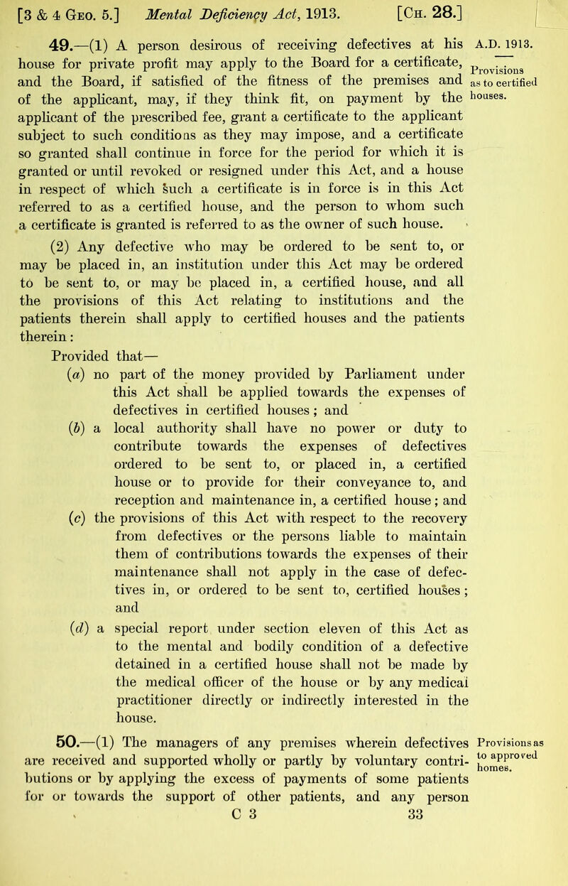 49.—(1) A person desirous of receiving defectives at his A.D. 1913. house for private profit may apply to the Board for a certificate, and the Board, if satisfied of the fitness of the premises and as to certified of the applicant, may, if they think fit, on payment by the hoases. applicant of the prescribed fee, grant a certificate to the applicant subject to such conditio as as they may impose, and a certificate so granted shall continue in force for the period for which it is granted or until revoked or resigned under this Act, and a house in respect of which Such a certificate is in force is in this Act referred to as a certified house, and the person to whom such a certificate is granted is referred to as the owner of such house. (2) Any defective who may he ordered to he sent to, or may he placed in, an institution under this Act may be ordered to he sent to, or may bo placed in, a certified house, and all the provisions of this Act relating to institutions and the patients therein shall apply to certified houses and the patients therein: Provided that— {a) no part of the money provided by Parliament under this Act shall be applied towards the expenses of defectives in certified houses; and {h) a local authority shall have no power or duty to contribute towards the expenses of defectives ordered to be sent to, or placed in, a certified house or to provide for their conveyance to, and reception and maintenance in, a certified house; and {c) the provisions of this Act with respect to the recovery from defectives or the persons liable to maintain them of contributions towards the expenses of their maintenance shall not apply in the case of defec- tives in, or ordered to be sent to, certified houses ; and {d) a special report under section eleven of this Act as to the mental and bodily condition of a defective detained in a certified house shall not be made by the medical officer of the house or by any medical practitioner directly or indirectly interested in the house. 50.—(1) The managers of any premises wherein defectives Provisions as are received and supported wholly or partly by voluntary contri- butions or by applying the excess of payments of some patients for or towards the support of other patients, and any person