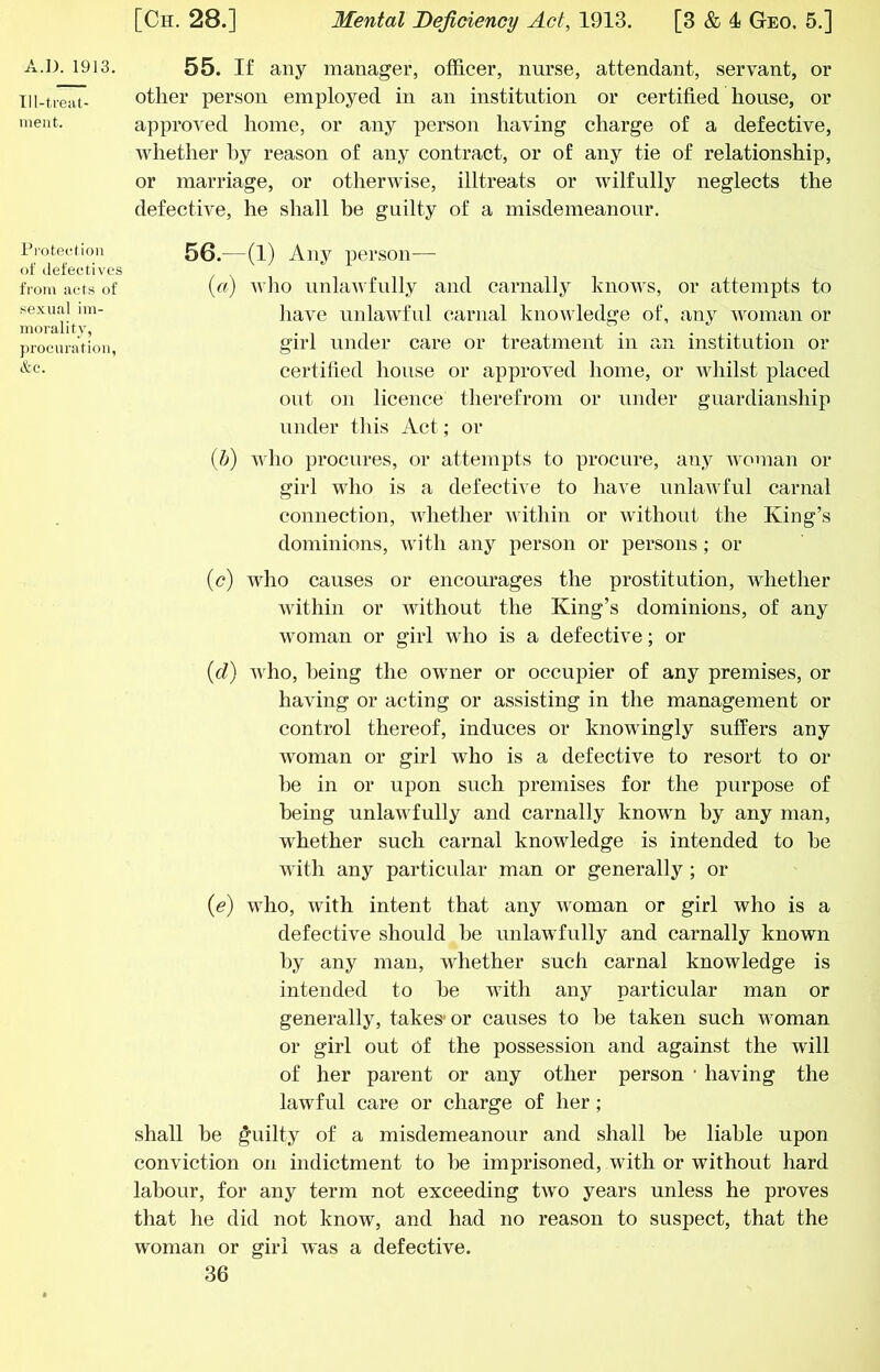 Tll-treat- iiieiit. Pi'ctec-tion of defectives from acts of sexual im- morality, ])rocuratiou, &c. [Ch. 28.] Mental Deficiency Act, 1913. [3 & 4 Geo. 5.] other person employed in an institution or certified house, or approved home, or any person having charge of a defective, whether hy reason of any contract, or of any tie of relationship, or marriage, or otherwise, illtreats or wilfully neglects the defective, he shall be guilty of a misdemeanour. 56. —(1) Any person— («) wlio unlawfully and carnally knows, or attempts to have unlawful carnal knowledge of, any Avoman or girl under care or treatment in an institution or certified house or approved home, or Avhilst placed out on licence therefrom or under guardianship under this Act; or {h) who procures, or attempts to procure, any Avoman or girl who is a defective to have unlaAA-ful carnal connection, Avhether Avithin or AAuthout the King’s dominions, Avith any person or persons; or (<?) who causes or encourages the prostitution, whether AAuthin or Avithout the King’s dominions, of any Avoman or girl who is a defective; or {d) Avho, being the owner or occupier of any premises, or having or acting or assisting in the management or control thereof, induces or knowingly suffers any Avoman or girl Avho is a defective to resort to or he in or upon such premises for the purpose of being unlaAvfully and carnally knoA\m hy any man, whether such carnal knowledge is intended to he with any particular man or generally; or {e) Avho, Avith intent that any Avoman or girl who is a defective should he unlawfully and carnally known hy any man, whether such carnal knowledge is intended to he with any particular man or generally, takes-or causes to he taken such woman or girl out of the possession and against the will of her parent or any other person • having the lawful care or charge of her; shall be guilty of a misdemeanour and shall be liable upon conviction on indictment to he imprisoned, with or without hard labour, for any term not exceeding tAvo years unless he proves that he did not know, and had no reason to suspect, that the woman or girl AA'as a defective.