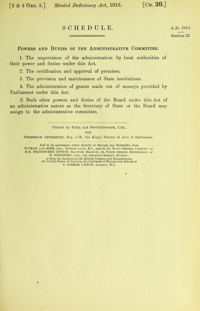 SCHEDULE. Powers and Duties of the Administrative Committee. 1. The supervision of the administration by local authorities of their power and duties under this Act. 2. The certification and approval of premises. 3. The provision and maintenance of State institutions. 4. The administration of grants made out of moneys provided by Parliament under this Act. 5. Such other powers and duties of the Board under this Act of an administrative nature as the Secretary of State or the Board may assign to the administrative committee. Printed by Eyee and Spottiswoodb, Ltd., FOE Peedeeick Atteebuey, Esq., C.B., the King’s Printer of Acts of Parliament. And to be purchased, either directly or through any Bookseller, from WYMAN AND SONS, Ltd., Fetter Lane, E.C., and St, St. Mary Street, Cardiff; or H.M. STATIONERY OFFICE (Scottish Branch), 23, Forth Street, Edinburgh; or E. PON.SONBY, Ltd., 116, Grafton Street, Dublin ; or from the Agencies in the British Colonies and Dependencies, the United States of America, the Continent of Europe and Abroad of T. FISHER UNWIN, London, W.C. \ A.D. 1913. Section 22.