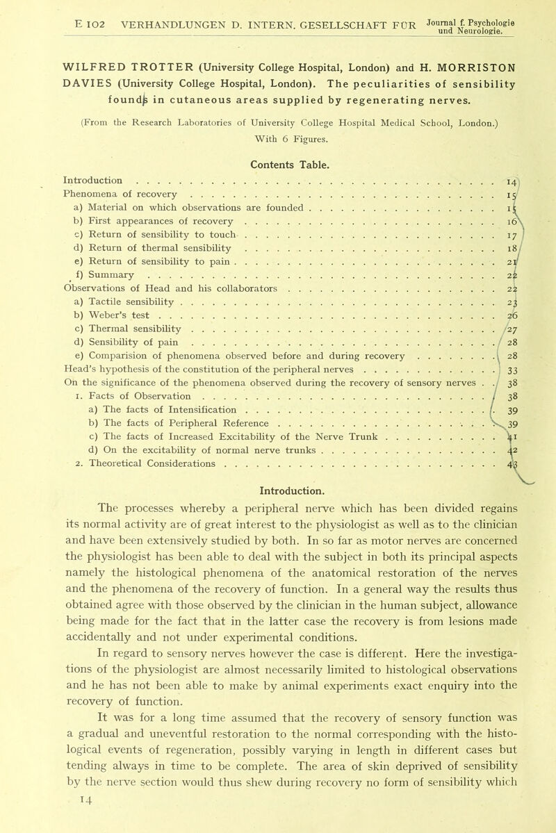 und Neurologie. WILFRED TROTTER (University College Hospital, London) and H. MORRISTON DAVIES (University College Hospital, London). The peculiarities of sensibility found^ in cutaneous areas supplied by regenerating nerves. (From the Research Laboratories of University College Hospital Medical School, London.) With 6 Figures. Contents Table. Introduction Phenomena of recovery a) Material on which observations are founded b) First appearances of recovery c) Return of sensibility to touch d) Return of thermal sensibility e) Return of sensibility to pain f) Summary Observations of Head and his collaborators a) Tactile sensibility b) Weber’s test c) Thermal sensibility d) Sensibility of pain e) Comparision of phenomena observed before and during recovery Head’s hypothesis of the constitution of the peripheral nerves On the significance of the phenomena observed during the recovery of sensory nerves . 1. Facts of Observation a) The facts of Intensification b) The facts of Peripheral Reference . . c) The facts of Increased Excitability of the Nerve Trunk d) On the excitability of normal nerve trunks 2. Theoretical Considerations Introduction. The processes whereby a peripheral nerve which has been divided regains its normal activity are of great interest to the physiologist as well as to the clinician and have been extensively studied by both. In so far as motor nerves are concerned the physiologist has been able to deal with the subject in both its principal aspects namely the histological phenomena of the anatomical restoration of the nerves and the phenomena of the recovery of function. In a general way the results thus obtained agree with those observed by the clinician in the human subject, allowance being made for the fact that in the latter case the recovery is from lesions made accidentally and not under experimental conditions. In regard to sensory nerves however the case is different. Here the investiga- tions of the physiologist are almost necessarily limited to histological observations and he has not been able to make by animal experiments exact enquiry into the recovery of function. It was for a long time assumed that the recovery of sensory function was a gradual and uneventful restoration to the normal corresponding with the histo- logical events of regeneration, possibly varying in length in different cases but tending always in time to be complete. The area of skin deprived of sensibility by the nerve section would thus shew during recovery no form of sensibility which U