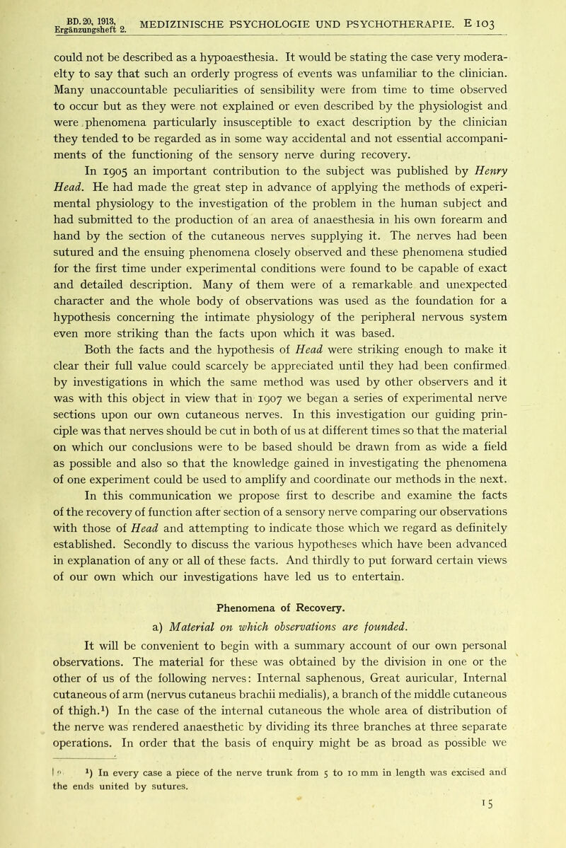 BD.20, 1913, Erganzupgsheft 2. MEDIZINISCHE PSYCHOLOGIE UND PSYCHOTHERAPIE. E 103 could not be described as a hypoaesthesia. It would be stating the case very modera- elty to say that such an orderly progress of events was unfamiliar to the clinician. Many unaccountable peculiarities of sensibility were from time to time observed to occur but as they were not explained or even described by the physiologist and were. phenomena particularly insusceptible to exact description by the clinician they tended to be regarded as in some way accidental and not essential accompani- ments of the functioning of the sensory nerve during recovery. In 1905 an important contribution to the subject was published by Henry Head. He had made the great step in advance of appl5ung the methods of experi- mental physiology to the investigation of the problem in the human subject and had submitted to the production of an area of anaesthesia in his own forearm and hand by the section of the cutaneous nerves supplying it. The nerves had been sutured and the ensuing phenomena closely observed and these phenomena studied for the first time under experimental conditions were found to be capable of exact and detailed description. Many of them were of a remarkable and unexpected character and the whole body of observations was used as the foundation for a h3rpothesis concerning the intimate physiology of the peripheral nervous system even more striking than the facts upon which it was based. Both the facts and the hypothesis of Head were striking enough to make it clear their full value could scarcely be appreciated until they had been confirmed by investigations in which the same method was used by other observers and it was with this object in view that in 1907 we began a series of experimental nerve sections upon our own cutaneous nerves. In this investigation our guiding prin- ciple was that nerves should be cut in both of us at different times so that the material on which our conclusions were to be based should be drawn from as wide a field as possible and also so that the knowledge gained in investigating the phenomena of one experiment could be used to amplify and coordinate our methods in the next. In this communication we propose first to describe and examine the facts of the recovery of function after section of a sensory nerve comparing our observations with those of Head and attempting to indicate those which we regard as definitely established. Secondly to discuss the various hypotheses which have been advanced in explanation of any or all of these facts. And thirdly to put forward certain views of our own which our investigations have led us to entertain. Phenomena of Recovery. a) Material on which observations are founded. It will be convenient to begin with a summary account of our own personal observations. The material for these was obtained by the division in one or the other of us of the following nerves: Internal saphenous, Great auricular, Internal cutaneous of arm (nervus cutaneus brachii medialis), a branch of the middle cutaneous of thigh.In the case of the internal cutaneous the whole area of distribution of the nerve was rendered anaesthetic by dividing its three branches at three separate operations. In order that the basis of enquiry might be as broad as possible we I ■’ 1) In every case a piece of the nerve trunk from 5 to 10 mm in length was excised and the ends united by sutures.