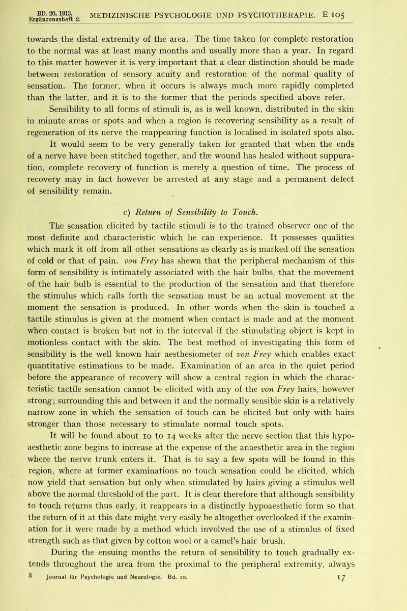 Erganzungsheft 2. MEDIZINISCHE PSYCHOLOGIE UND PSYCHOTHERAPIE. E 105 towards the distal extremity of the area. The time taken for complete restoration to the normal was at least many months and usually more than a year. In regard to this matter however it is very important that a clear distinction should be made between restoration of sensory acuity and restoration of the normal quality of sensation. The former, when it occurs is always much more rapidly completed than the latter, and it is to the former that the periods specified above refer. Sensibility to all forms of stimuli is, as is well known, distributed in the skin in minute areas or spots and when a region is recovering sensibility as a result of regeneration of its nerve the reappearing function is localised in isolated spots also. It would seem to be very generally taken for granted that when the ends of a nerve have been stitched together, and the wound has healed without suppura- tion, complete recovery of function is merely a question of time. The process of recovery may in fact however be arrested at any stage and a permanent defect of sensibility remain. c) Return of Sensibility to Touch. The sensation elicited by tactile stimuli is to the trained observer one of the most definite and characteristic which he can experience. It possesses qualities which mark it off from all other sensations as clearly as is marked off the sensation of cold or that of pain, von Frey has shewn that the peripheral mechanism of this form of sensibility is intimately associated with the hair bulbs, that the movement of the hair bulb is essential to the production of the sensation and that therefore the stimulus which calls forth the sensation must be an actual movement at the moment the sensation is produced. In other words when the skin is touched a tactile stimulus is given at the moment when contact is made and at the moment when contact is broken but not in the interval if the stimulating object is kept in motionless contact with the skin. The best method of investigating this form of sensibility is the well known hair aesthesiometer of von Frey which enables exact' quantitative estimations to be made. Examination of an area in the quiet period before the appearance of recovery will shew a central region in which the charac- teristic tactile sensation cannot be elicited with any of the von Frey hairs, however strong; surrounding this and between it and the normally sensible skin is a relatively narrow zone in which the sensation of touch can be elicited but only with hairs stronger than those necessary to stimulate normal touch spots. It will be found about 10 to 14 weeks after the nerve section that this hypo- aesthetic zone begins to increase at the expense of the anaesthetic area in the region where the nerve trunk enters it. That is to say a few spots will be found in this region, where at former examinations no touch sensation could be elicited, which now 5ueld that sensation but only when stimulated by hairs giving a stimulus well above the normal threshold of the part. It is clear therefore that although sensibility to touch returns thus early, it reappears in a distinctly hypoaesthetic form so that the return of it at this date might very easily be altogether overlooked if the examin- ation for it were made by a method which involved the use of a stimulus of fixed strength such as that given by cotton wool or a camel’s hair brush. During the ensuing months the return of sensibility to touch gradually ex- tends throughout the area from the proximal to the peripheral extremity, always
