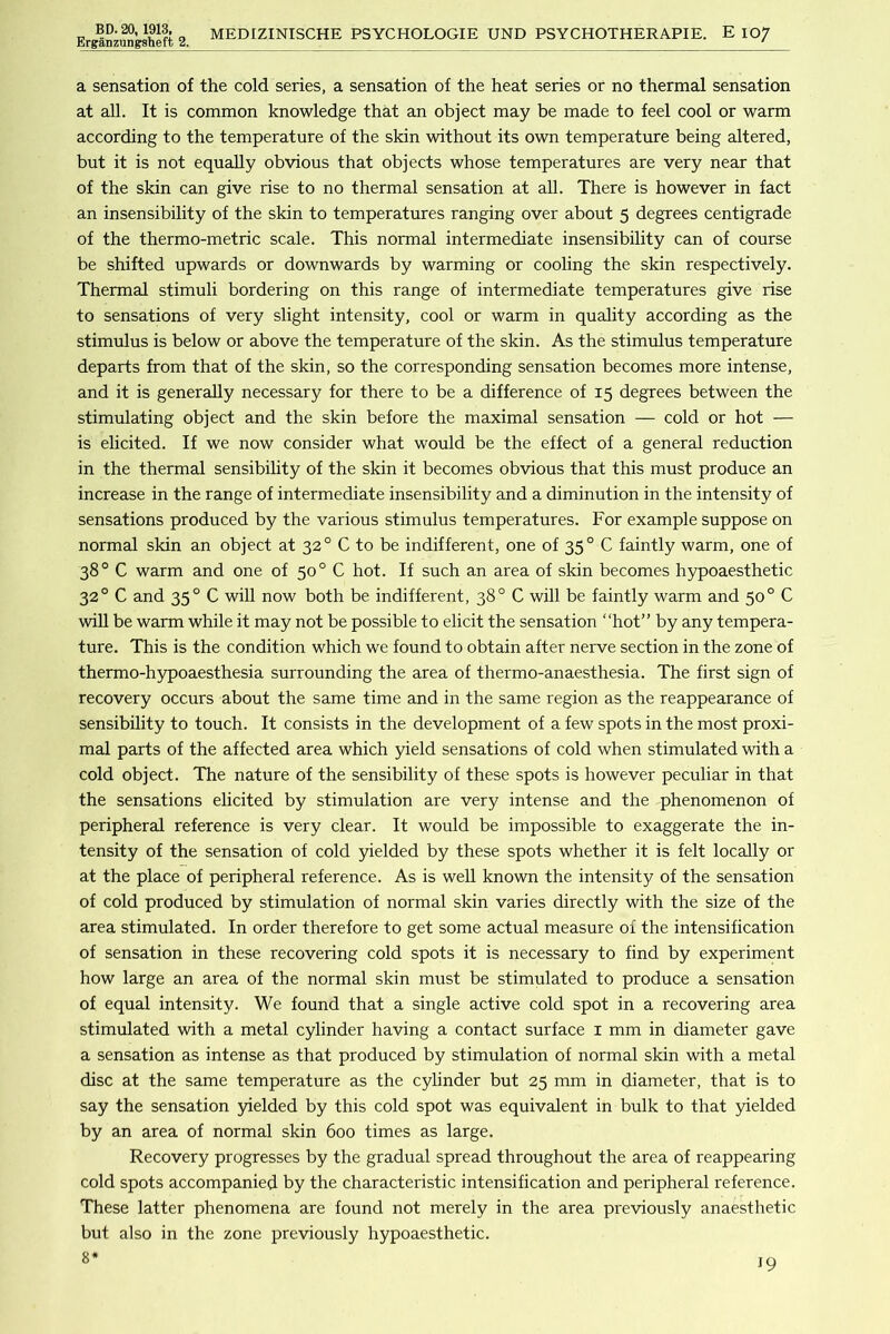 ErgrS.nzung:gheft 2. MEDIZINISCHE PSYCHOLOGIE UND PSYCHOTHERAPIE. E lO/ a sensation of the cold series, a sensation of the heat series or no thermal sensation at all. It is common knowledge that an object may be made to feel cool or warm according to the temperature of the skin without its own temperature being altered, but it is not equally obvious that objects whose temperatures are very near that of the skin can give rise to no thermal sensation at all. There is however in fact an insensibility of the skin to temperatures ranging over about 5 degrees centigrade of the thermo-metric scale. This normal intermediate insensibility can of course be shifted upwards or downwards by warming or cooling the skin respectively. Thermal stimuli bordering on this range of intermediate temperatures give rise to sensations of very slight intensity, cool or warm in quality according as the stimulus is below or above the temperature of the skin. As the stimulus temperature departs from that of the skin, so the corresponding sensation becomes more intense, and it is generally necessary for there to be a difference of 15 degrees between the stimulating object and the skin before the maximal sensation — cold or hot — is elicited. If we now consider what would be the effect of a general reduction in the thermal sensibihty of the skin it becomes obvious that this must produce an increase in the range of intermediate insensibility and a diminution in the intensity of sensations produced by the various stimulus temperatures. For example suppose on normal skin an object at 32° C to be indifferent, one of 35° C faintly warm, one of 38° C warm and one of 50° C hot. If such an area of skin becomes hypoaesthetic 32° C and 35° C will now both be indifferent, 38° C will be faintly warm and 50° C wiU be warm while it may not be possible to elicit the sensation “hot” by any tempera- ture. This is the condition which we found to obtain after nerve section in the zone of thermo-hypoaesthesia surrounding the area of thermo-anaesthesia. The first sign of recovery occurs about the same time and in the same region as the reappearance of sensibility to touch. It consists in the development of a few spots in the most proxi- mal parts of the affected area which yield sensations of cold when stimulated with a cold object. The nature of the sensibility of these spots is however peculiar in that the sensations elicited by stimulation are very intense and the phenomenon of peripheral reference is very clear. It would be impossible to exaggerate the in- tensity of the sensation of cold 5uelded by these spots whether it is felt locally or at the place of peripheral reference. As is well known the intensity of the sensation of cold produced by stimulation of normal skin varies directly with the size of the area stimulated. In order therefore to get some actual measure of the intensification of sensation in these recovering cold spots it is necessary to find by experiment how large an area of the normal skin must be stimulated to produce a sensation of equal intensity. We found that a single active cold spot in a recovering area stimulated with a metal cylinder having a contact surface i mm in diameter gave a sensation as intense as that produced by stimulation of normal skin with a metal disc at the same temperature as the cylinder but 25 mm in diameter, that is to say the sensation yielded by this cold spot was equivalent in bulk to that yielded by an area of normal skin 600 times as large. Recovery progresses by the gradual spread throughout the area of reappearing cold spots accompanied by the characteristic intensification and peripheral reference. These latter phenomena are found not merely in the area previously anaesthetic but also in the zone previously hypoaesthetic. 8*