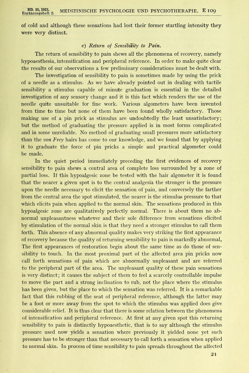 Ergapzungsheft 2. MEDIZINISCHE PSYCHOLOGIE UND PSYCHOTHERAPIE. E IO9 of cold and although these sensations had lost their former startling intensity they were very distinct. e) Return of Sensibility to Pain. The return of sensibility to pain shews all the phenomena of recovery, namely hypoaesthesia, intensification and peripheral reference. In order to make quite clear the results of our observations a few preliminary considerations must be dealt with. The investigation of sensibility to pain is sometimes made by using the prick of a needle as a stimulus. As we have already pointed out in dealing with tactile sensibility a stimulus capable of minute graduation is essential in the detailed investigation of any sensory change and it is this fact which renders the use of the needle quite unsuitable for fine work. Various algometers have been invented from time to time but none of them have been found wholly satisfactory. Those making use of a pin prick as stimulus are undoubtedly the least unsatisfactory; but the method of graduating the pressure applied is in most forms complicated and in some unreliable. No method of graduating small pressures more satisfactory than the von Frey hairs has come to our knowledge, and we found that by applying it to graduate the force of pin pricks a simple and practical algometer could be made. In the quiet period immediately preceding the first evidences of recovery sensibility to pain shews a central area of complete loss surrounded by a zone of partial loss. If this hypoalgesic zone be tested with the hair algometer it is found that the nearer a given spot is to the central analgesia the stronger is the pressure upon the needle necessary to elicit the sensation of pain, and conversely the farther from the central area the spot stimulated, the nearer is the stimulus pressure to that which elicits pain when applied to the normal skin. The sensations produced in this h5q>oalgesic zone are qualitatively perfectly normal. There is about them no ab- normal unpleasantness whatever and their sole difference from sensations elicited by stimulation of the normal skin is that they need a stronger stimulus to call them forth. This absence of any abnormal quality makes very striking the first appearance of recovery because the quality of returning sensibility to pain is markedly abnormal, The first appearances of restoration begin about the same time as do those of sen- sibility to touch. In the most proximal part of the affected area pin pricks now call forth sensations of pain which are abnormally unpleasant and are referred to the peripheral part of the area. The unpleasant quality of these pain sensations is very distinct; it causes the subject of them to feel a scarcely controllable impulse to move the part and a strong inclination to rub, not the place where the stimulus has been given, but the place to which the sensation was referred. It is a remarkable fact that this rubbing of the seat of peripheral reference, although the latter may be a foot or more away from the spot to which the stimulus was applied does give considerable relief. It is thus clear that there is some relation between the phenomena of intensification and peripheral reference. At first at any given spot this returning sensibility to pain is distinctly hypoaesthetic, that is to say although the stimulus pressure used now yields a sensation where previously it yielded none yet such pressure has to be stronger than that necessary to call forth a sensation when applied to normal skin. In process of time sensibility to pain spreads throughout the affected