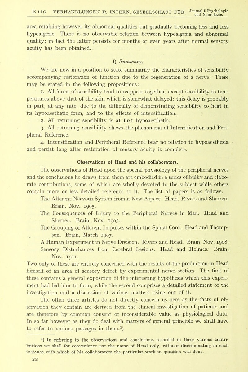 area retaining however its abnormal qualities but gradually becoming less and less hjrpoalgesic. There is no observable relation between h5q)oalgesia and abnormal quality; in fact the latter persists for months or even years after normal sensory acuity has been obtained. f) Summary. We are now in a position to state summarily the characteristics of sensibility accompan3dng restoration of function due to the regeneration of a nerve. These may be stated in the following propositions: 1. All forms of sensibility tend to reappear together, except sensibility to tem- peratures above that of the skin which is somewhat delayed; this delay is probably in part, at any rate, due to the difficulty of demonstrating sensibility to heat in its h3q)oaesthetic form, and to the effects of intensification. 2. All returning sensibility is at fir^t hypoaesthetic. 3. All returning sensibility shews the phenomena of Intensification and Peri- pheral Reference. 4. Intensification and Peripheral Reference bear no relation to hypoaesthesia and persist long after restoration of sensory acuity is complete. Observations of Head and his collaborators. The observations of Head upon the special physiology of the peripheral nerves and the conclusions he draws from them are embodied in a series of bulky and elabo- rate contributions, some of which are wholly devoted to the subject while others contain more or less detailed reference to it. The list of papers is as follows. The Afferent Nervous System from a New Aspect. Head, Rivers and Sherren. Brain, Nov. 1905. The Consequences of Injury to the Peripheral Nerves in Man. Head and Sherren. Brain, Nov. 1905. The Grouping of Afferent Impulses within the Spinal Cord. Head and Thomp- son. Brain, March 1907. A Human Experiment in Nerve Division. Rivers and Head. Brain, Nov. 1908. Sensory Disturbances from Cerebral Lesions. Head and Holmes. Brain, Nov. 1911. Two only of these are entirely concerned with the results of the production in Head himself of an area of sensory defect by experimental nerve section. The first of these contains a general exposition of the interesting hypothesis which this experi- ment had led him to form, while the second comprises a detailed statement of the investigation and a discussion of various matters rising out of it. The other three articles do not directly concern us here as the facts of ob- servation they contain are derived from the clinical investigation of patients and are therefore by common consent of inconsiderable value as physiological data. In so far however as they do deal with matters of general principle we shall have to refer to various passages in them.J) In referring to the observations and conclusions recorded in these various contri- butions we shall for convenience use the name of Head only, without discriminating in each instance with which of his collaborators the particular work in question was done.
