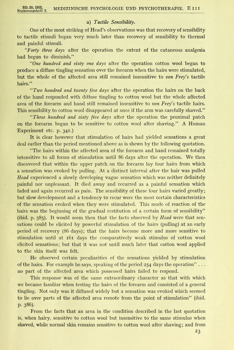 ErganzuDgsheft 2. a) Tactile Sensibility. One of the most striking of Head’s observations was that recovery of sensibility to tactile stimuli began very much later than recovery of sensibility to thermal and painful stimuli. “Forty three days after the operation the extent of the cutaneous analgesia had begun to diminish.” “One hundred and sixty one days after the operation cotton wool began to produce a diffuse tingling sensation over the forearm when the hairs were stimulated, but the whole of the affected area stiU remained insensitive to von Frey’s tactile hairs.” “Two hundred and twenty five days after the operation the hairs on the back of the hand responded with diffuse tingling to cotton wool but the whole affected area of the forearm and hand still remained insensitive to von Frey’s tactile hairs. This sensibility to cotton wool disappeared at once if the arm was carefully shaved.” “Three hundred and sixty five days after the operation the proximal patch on the forearm began to be sensitive to cotton wool after shaving.” A Human Experiment etc. p. 341.) It is clear however that stimulation of hairs had yielded sensations a great deal earlier than the period mentioned above as is shewn by the following quotation. “The hairs within the affected area of the forearm and hand remained totally intensitive to all forms of stimulation until 86 days after the operation. We then discovered that within the upper patch on the forearm lay four hairs from which a sensation was evoked by pulling. At a distinct interval after the hair was pulled Head experienced a slowly developing vague sensation which was neither definitely painful nor unpleasant. It died away and recurred as a painful sensation which faded and again recurred as pain. The sensibility of these four hairs varied greatly; but slow development and a tendency to recur were the most certain characteristics of the sensation evoked when they were stimulated. This mode of reaction of the hairs was the beginning of the gradual restitution of a certain form of sensibility” (ibid. p. 385). It would seem then that the facts observed by Head were that sen- sations could be elicited by powerful stimulation of the hairs (pulling) at an early period of recovery (86 days); that the hairs become more and more sensitive to stimulation until at 161 days the comparatively weak stimulus of cotton wool elicited sensations; but that it was not until much later that cotton wool applied to the skin itself was felt. He observed certain peculiarities of the sensations yielded by stimulation of the hairs. For example he says, speaking of the period 254 days the operation” . . . no part of the affected area which possessed hairs failed to respond. This response was of the same extraordinary character as that with which we became familiar when testing the hairs of the forearm and consisted of a general tingling. Not only was it diffused widely but a sensation was evoked which seemed to lie over parts of the affected area remote from the point of stimulation” (ibid, p. 386). From the facts that an area in the condition described in the last quotation is, when hairy, sensitive to cotton wool but insensitive to the same stimulus when shaved, while normal skin remains sensitive to cotton wool after shaving; and from