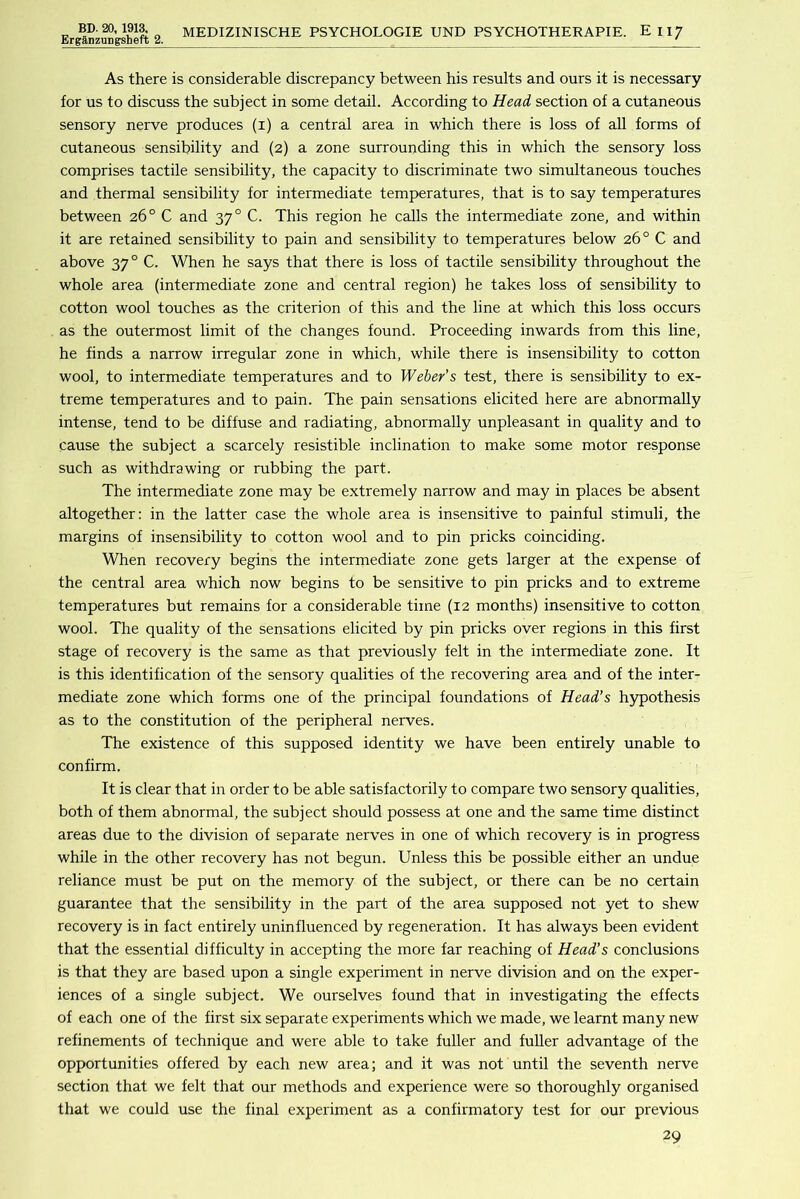 ErganzuDgsheft 2. MEDIZINISCHE PSYCHOLOGIE UND PSYCHOTHERAPIE. Eli/ As there is considerable discrepancy between his results and ours it is necessary for us to discuss the subject in some detail. According to Head section of a cutaneous sensory nerve produces (i) a central area in which there is loss of all forms of cutaneous sensibility and (2) a zone surrounding this in which the sensory loss comprises tactile sensibility, the capacity to discriminate two simultaneous touches and thermal sensibility for intermediate temperatures, that is to say temperatures between 26° C and 37° C. This region he calls the intermediate zone, and within it are retained sensibility to pain and sensibility to temperatures below 26° C and above 37° C. When he says that there is loss of tactile sensibility throughout the whole area (intermediate zone and central region) he takes loss of sensibility to cotton wool touches as the criterion of this and the line at which this loss occurs as the outermost limit of the changes found. Proceeding inwards from this line, he finds a narrow irregular zone in which, while there is insensibility to cotton wool, to intermediate temperatures and to Weber’s test, there is sensibility to ex- treme temperatures and to pain. The pain sensations elicited here are abnormally intense, tend to be diffuse and radiating, abnormally unpleasant in quality and to cause the subject a scarcely resistible inclination to make some motor response such as withdrawing or rubbing the part. The intermediate zone may be extremely narrow and may in places be absent altogether; in the latter case the whole area is insensitive to painful stimuli, the margins of insensibility to cotton wool and to pin pricks coinciding. When recovery begins the intermediate zone gets larger at the expense of the central area which now begins to be sensitive to pin pricks and to extreme temperatures but remains for a considerable time (12 months) insensitive to cotton wool. The quality of the sensations elicited by pin pricks over regions in this first stage of recovery is the same as that previously felt in the intermediate zone. It is this identification of the sensory qualities of the recovering area and of the inter- mediate zone which forms one of the principal foundations of Head’s hypothesis as to the constitution of the peripheral nerves. The existence of this supposed identity we have been entirely unable to confirm. It is clear that in order to be able satisfactorily to compare two sensory qualities, both of them abnormal, the subject should possess at one and the same time distinct areas due to the division of separate nerves in one of which recovery is in progress while in the other recovery has not begun. Unless this be possible either an undue reliance must be put on the memory of the subject, or there can be no certain guarantee that the sensibility in the part of the area supposed not yet to shew recovery is in fact entirely uninfluenced by regeneration. It has always been evident that the essential difficulty in accepting the more far reaching of Head’s conclusions is that they are based upon a single experiment in nerve division and on the exper- iences of a single subject. We ourselves found that in investigating the effects of each one of the first six separate experiments which we made, we learnt many new refinements of technique and were able to take fuller and fuller advantage of the opportunities offered by each new area; and it was not until the seventh nerve section that we felt that our methods and experience were so thoroughly organised that we could use the final experiment as a confirmatory test for our previous