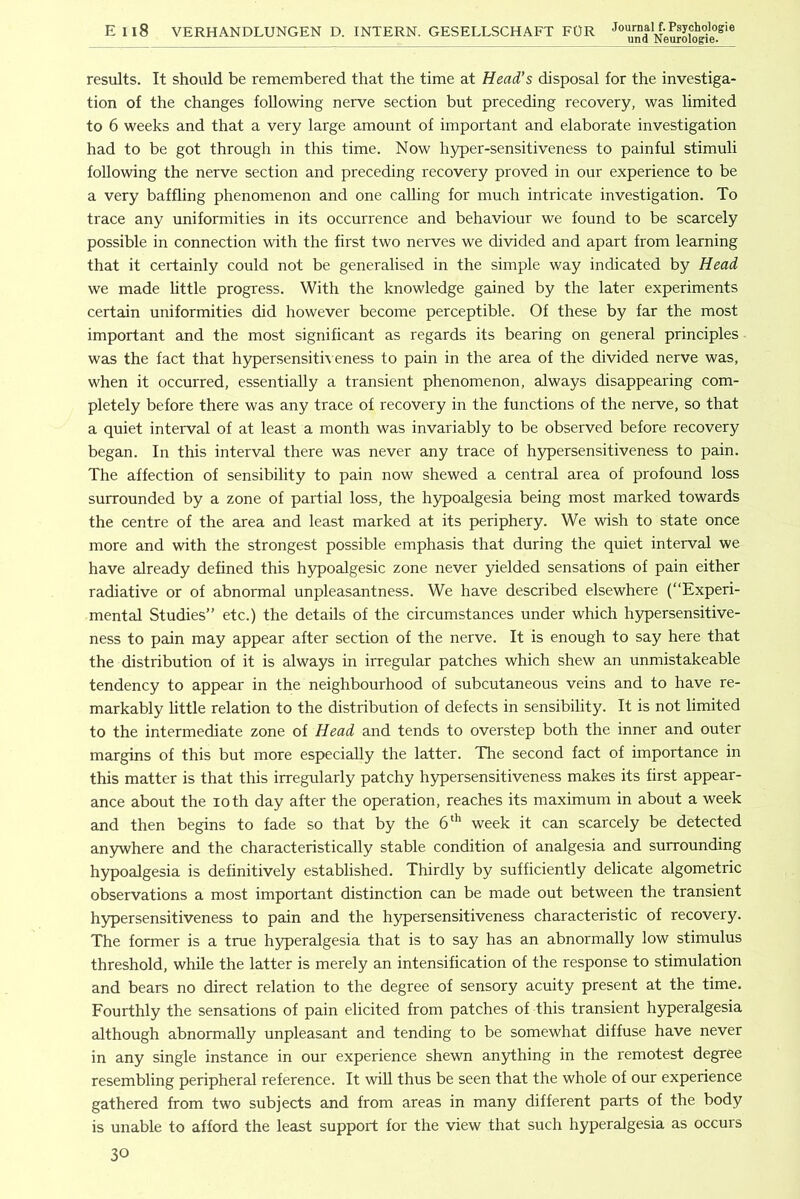Ell8 VERHANDLUNGEN D. INTERN. GESELLSCHAFT FOR results. It should be remembered that the time at Head’s disposal for the investiga- tion of the changes following nerve section but preceding recovery, was limited to 6 weeks and that a very large amount of important and elaborate investigation had to be got through in this time. Now hyper-sensitiveness to painful stimuli following the nerve section and preceding recovery proved in our experience to be a very baffling phenomenon and one calling for much intricate investigation. To trace any uniformities in its occurrence and behaviour we found to be scarcely possible in connection with the first two nerves we divided and apart from learning that it certainly could not be generalised in the simple way indicated by Head we made little progress. With the knowledge gained by the later experiments certain uniformities did however become perceptible. Of these by far the most important and the most significant as regards its bearing on general principles was the fact that hypersensith eness to pain in the area of the divided nerve was, when it occurred, essentially a transient phenomenon, always disappearing com- pletely before there was any trace of recovery in the functions of the nerve, so that a quiet interval of at least a month was invariably to be observed before recovery began. In this interval there was never any trace of h3q>ersensitiveness to pain. The affection of sensibility to pain now shewed a central area of profound loss surrounded by a zone of partial loss, the hypoalgesia being most marked towards the centre of the area and least marked at its periphery. We wish to state once more and with the strongest possible emphasis that during the quiet interval we have already defined this hypoalgesic zone never yielded sensations of pain either radiative or of abnormal unpleasantness. We have described elsewhere (“Experi- mental Studies” etc.) the details of the circumstances under which hypersensitive- ness to pain may appear after section of the nerve. It is enough to say here that the distribution of it is always in irregular patches which shew an unmistakeable tendency to appear in the neighbourhood of subcutaneous veins and to have re- markably little relation to the distribution of defects in sensibility. It is not limited to the intermediate zone of Head and tends to overstep both the inner and outer margins of this but more especially the latter. The second fact of importance in this matter is that this irregularly patchy hypersensitiveness makes its first appear- ance about the loth day after the operation, reaches its maximum in about a week and then begins to fade so that by the week it can scarcely be detected anywhere and the characteristically stable condition of analgesia and surrounding hypoalgesia is definitively established. Thirdly by sufficiently delicate algometric observations a most important distinction can be made out between the transient hypersensitiveness to pain and the hypersensitiveness characteristic of recovery. The former is a true hyperalgesia that is to say has an abnormally low stimulus threshold, while the latter is merely an intensification of the response to stimulation and bears no direct relation to the degree of sensory acuity present at the time. Fourthly the sensations of pain elicited from patches of this transient hyperalgesia although abnormally unpleasant and tending to be somewhat diffuse have never in any single instance in our experience shewn anything in the remotest degree resembling peripheral reference. It wiU thus be seen that the whole of our experience gathered from two subjects and from areas in many different parts of the body is unable to afford the least support for the view that such hyperalgesia as occurs