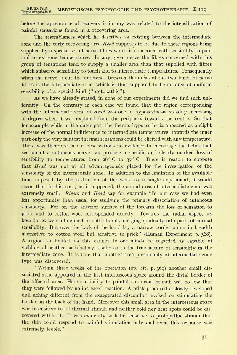 ErganzTiDgsheft 2. MEDIZINISCHE PSYCHOLOGIE UND PSYCHOTHERAPIE. E119 before the appearance of recovery is in any way related to the intensification of painful sensations found in a recovering area. The resemblances which he describes as existing between the intermediate zone and the early recovering area Head, supposes to be due to these regions being supplied by a special set of nerve fibres which is concerned with sensibility to pain and to extreme temperatures. In any given nerve the fibres concerned with this group of sensations tend to supply a smaller area than that supplied with fibres which subserve sensibility to touch and to intermediate temperatures. Consequently when the nerve is cut the difference between the areas of the two kinds of nerve fibres is the intermediate zone, which is thus supposed to be an area of uniform sensibility of a special kind (“protopathic”). As we have already stated, in none of our experiments did we find such uni- formity. On the contrary in each case we found that the region corresponding with the intermediate zone of Head was one of hypoaesthesia steadily increasing in degree when it was explored from the periphery towards the centre. So that for example while in the outer part the thermo-hypoaesthesia appeared as a slight increase of the normal indifference to intermediate temperatures, towards the inner part only the very faintest thermal sensations could be elicited with any temperature. There was therefore in our observations no evidence to encourage the belief that section of a cutaneous nerve can produce a specific and clearly marked loss of sensibility to temperatures from 26° C to 37° C. There is reason to suppose that Head was not at all advantageously placed for the investigation of the sensibility of the intermediate zone. In addition to the limitation of the available time imposed by the restriction of the work to a single experiment, it would seem that in his case, as it happened, the actual area of intermediate zone was extremely small. Rivers and Head say for example “In our case we had even less opportunity than usual for studying the primary dissociation of cutaneous sensibility. For on the anterior surface of the forearm the loss of sensation to prick and to cotton wool corresponded exactly. Towards the radial aspect its boundaries were ill-defined to both stimuli, merging gradually into parts of normal sensibility. But over the back of the hand lay a narrow border 2 mm in breadth insensitive to cotton wool but sensitive to prick” (Human Experiment p. 368). A region so limited as this cannot to our minds be regarded as capable of 5delding altogether satisfactory results as to the true nature of sensibihty in the intermediate zone. It is true that another area presumably of intermediate zone type was discovered. “Within three weeks of the operation (op. cit. p. 369) another small dis- sociated zone appeared in the first interosseous space around the distal border of the affected area. Here sensibility to painful cutaneous stimuli was so low that they were followed by no increased reaction. A prick produced a slowly developed dull aching different from the exaggerated discomfort evoked on stimulating the border on the back of the hand. Moreover this small area in the interosseous space was insensitive to all thermal stimuli and neither cold nor heat spots could be dis- covered within it. It was evidently so little sensitive to protopathic stimiili that the skin could respond to painful stimulation only and even this response was extremely feeble.”