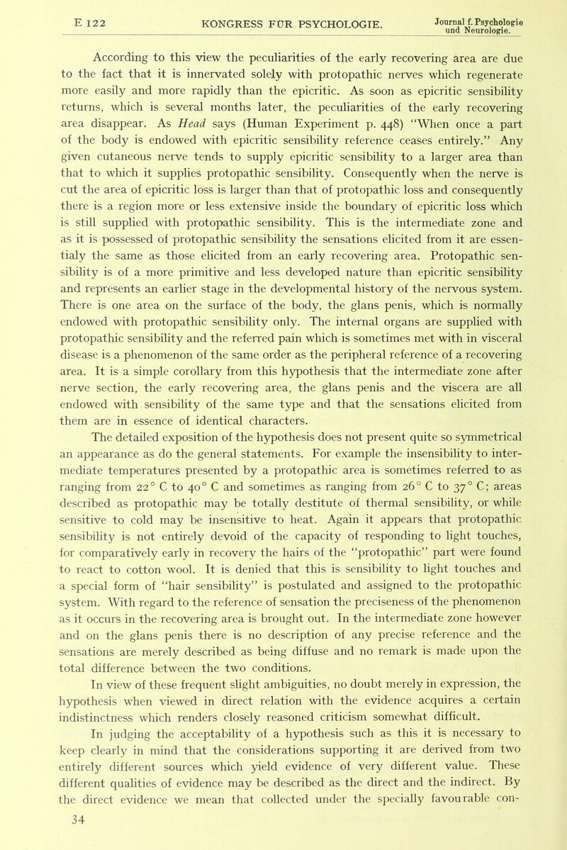 und Neurologie. According to this view the peculiarities of the early recovering area are due to the fact that it is innervated solely with protopathic nerves which regenerate more easily and more rapidly than the epicritic. As soon as epicritic sensibility returns, which is several months later, the peculiarities of the early recovering area disappear. As Head says (Human Experiment p. 448) “Wlren once a part of the body is endowed with epicritic sensibility reference ceases entirely.” Any given cutaneous nerve tends to supply epicritic sensibility to a larger area than that to which it supplies protopathic sensibility. Consequently when the nerve is cut the area of epicritic loss is larger than that of protopathic loss and consequently there is a region more or less extensive inside the boundary of epicritic loss which is still supplied with protopathic sensibility. This is the intermediate zone and as it is possessed of protopathic sensibility the sensations elicited from it are essen- tialy the same as those elicited from an early recovering area. Protopathic sen- sibility is of a more primitive and less developed nature than epicritic sensibility and represents an earlier stage in the developmental history of the nervous system. There is one area on the surface of the body, the glans penis, which is normally endowed with protopathic sensibility only. The internal organs are supplied with protopathic sensibility and the referred pain which is sometimes met with in visceral disease is a phenomenon of the same order as the peripheral reference of a recovering area. It is a simple corollary from this hypothesis that the intermediate zone after nerve section, the early recovering area, the glans penis and the viscera are all endowed with sensibility of the same type and that the sensations elicited from them are in essence of identical characters. The detailed exposition of the hypothesis does not present quite so symmetrical an appearance as do the general statements. For example the insensibility to inter- mediate temperatures presented by a protopathic area is sometimes referred to as ranging from 22° C to 40° C and sometimes as ranging from 26° C to 37° C; areas described as protopathic may be totally destitute of thermal sensibility, or while sensitive to cold may be insensitive to heat. Again it appears that protopathic sensibility is not entirely devoid of the capacity of responding to light touches, for comparatively early in recovery the hairs of the “protopathic” part were found to react to cotton wool. It is denied that this is sensibility to light touches and a special form of “hair sensibility” is postulated and assigned to the protopathic system. With regard to the reference of sensation the preciseness of the phenomenon as it occurs in the recovering area is brought out. In the intermediate zone however and on the glans penis there is no description of any precise reference and the sensations are merely described as being diffuse and no remark is made upon the total difference between the two conditions. In view of these frequent slight ambiguities, no doubt merely in expression, the hypothesis when viewed in direct relation with the evidence acquires a certain indistinctness which renders closely reasoned criticism somewhat difficult. In judging the acceptability of a hypothesis such as this it is necessary to keep clearly in mind that the considerations supporting it are derived from two entirely different sources which yield evidence of very different value. These different qualities of evidence may be described as the direct and the indirect. By the direct evidence we mean that collected under the specially favourable con-